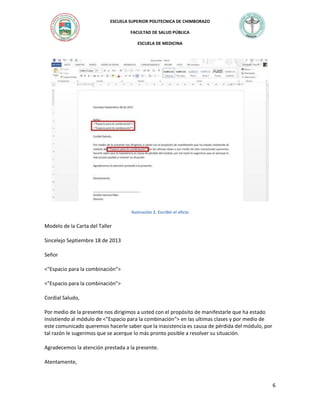 ESCUELA SUPERIOR POLITECNICA DE CHIMBORAZO
FACULTAD DE SALUD PÚBLICA
ESCUELA DE MEDICINA

Ilustración 2. Escribir el oficio

Modelo de la Carta del Taller
Sincelejo Septiembre 18 de 2013
Señor
<"Espacio para la combinación">
<"Espacio para la combinación">
Cordial Saludo,
Por medio de la presente nos dirigimos a usted con el propósito de manifestarle que ha estado
insistiendo al módulo de <"Espacio para la combinación"> en las ultimas clases y por medio de
este comunicado queremos hacerle saber que la inasistencia es causa de pérdida del módulo, por
tal razón le sugerimos que se acerque lo más pronto posible a resolver su situación.
Agradecemos la atención prestada a la presente.
Atentamente,

6

 