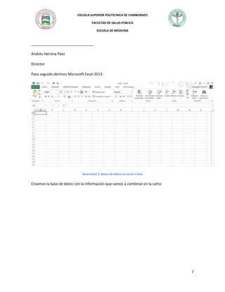 ESCUELA SUPERIOR POLITECNICA DE CHIMBORAZO
FACULTAD DE SALUD PÚBLICA
ESCUELA DE MEDICINA

_______________________________
Andrés Herrera Páez
Director
Paso seguido abrimos Microsoft Excel 2013:

Ilustración 3. Bases de datos en excel o lista

Creamos la base de datos con la información que vamos a combinar en la carta:

7

 
