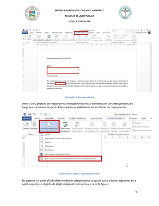 ESCUELA SUPERIOR POLITECNICA DE CHIMBORAZO
FACULTAD DE SALUD PÚBLICA
ESCUELA DE MEDICINA

Ilustración 5. Correspondencia

Dentro de la pestaña correspondencia seleccionamos iniciar combinación de correspondencia y
luego seleccionamos la opción Paso a paso por el Asistente ara combinar correspondencia…

Ilustración 6. Pasos de la correspondencia

No aparece un panel al lado derecho donde seleccionamos la opción carta y damos siguiente, esta
opción aparece n el parte de abajo del panel como se muestra en la figura:
9

 