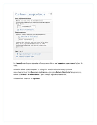 En el paso 5 examinamos las cartas tal como se escribirán con los valores concretos del origen de
datos.
Podemos utilizar los botones << y >> para pasar al destinatario anterior y siguiente
respectivamente, o bien Buscar un destinatario... concreto, Excluir al destinatario que estamos
viendo oEditar lista de destinatarios... para corregir algún error detectado.
Para terminar hacer clic en Siguiente.

 
