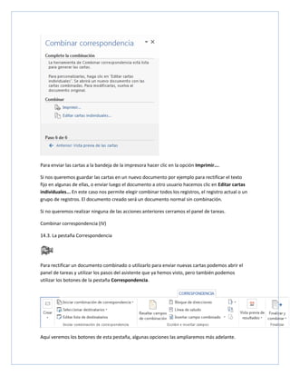 Para enviar las cartas a la bandeja de la impresora hacer clic en la opción Imprimir....
Si nos queremos guardar las cartas en un nuevo documento por ejemplo para rectificar el texto
fijo en algunas de ellas, o enviar luego el documento a otro usuario hacemos clic en Editar cartas
individuales... En este caso nos permite elegir combinar todos los registros, el registro actual o un
grupo de registros. El documento creado será un documento normal sin combinación.
Si no queremos realizar ninguna de las acciones anteriores cerramos el panel de tareas.
Combinar correspondencia (IV)
14.3. La pestaña Correspondencia

Para rectificar un documento combinado o utilizarlo para enviar nuevas cartas podemos abrir el
panel de tareas y utilizar los pasos del asistente que ya hemos visto, pero también podemos
utilizar los botones de la pestaña Correspondencia.

Aquí veremos los botones de esta pestaña, algunas opciones las ampliaremos más adelante.

 