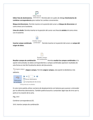 Editar lista de destinatarios.
Permite abrir el cuadro de diálogo Destinatarios de
combinar correspondencia para realizar los cambios convenientes.
Bloque de direcciones. Permite insertar en la posición del cursor un bloque de direcciones tal
como vimos con el asistente.
Línea de saludo. Permite insertar en la posición del cursor una línea de saludos tal como vimos
con el asistente.

Insertar campo combinado.
origen de datos.

Permite insertar en la posición del cursor un campo del

Resaltar campos de combinación.
Permite resaltar los campos combinados si la
opción está activada, los datos correspondientes a campos combinados aparecen resaltados de
esta forma es más fácil localizarlos dentro del documento.
Asignar campos. Permite asignar campos, esta opción la detallamos más
adelante.

En este menú podrás utilizar una barra de desplazamiento con botones para avanzar y retroceder
por los diferentes destinatarios. También podrás buscarlo o comprobar algún tipo de error por tu
parte en la creación de la carta.
Pág. 14.4
Combinar correspondencia (V)
14.4. Insertar campos de combinación

 