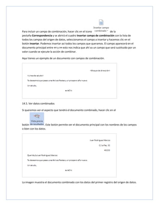 Para incluir un campo de combinación, hacer clic en el icono
de la
pestaña Correspondencia y se abrirá el cuadro Insertar campo de combinación con la lista de
todos los campos del origen de datos, seleccionamos el campo a insertar y hacemos clic en el
botón Insertar. Podemos insertar así todos los campos que queramos. El campo aparecerá en el
documento principal entre << y >> esto nos indica que ahí va un campo que será sustituido por un
valor cuando se ejecute la acción de combinar.
Aquí tienes un ejemplo de un documento con campos de combinación.

14.5. Ver datos combinados
Si queremos ver el aspecto que tendrá el documento combinado, hacer clic en el

botón
. Este botón permite ver el documento principal con los nombres de los campos
o bien con los datos.

La imagen muestra el documento combinado con los datos del primer registro del origen de datos.

 