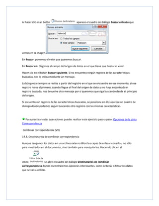 Al hacer clic en el botón

aparece el cuadro de diálogo Buscar entrada que

vemos en la imagen.
En Buscar: ponemos el valor que queremos buscar.
En Buscar en: Elegimos el campo del origen de datos en el que tiene que buscar el valor.
Hacer clic en el botón Buscar siguiente. Si no encuentra ningún registro de las características
buscadas, nos lo indica mediante un mensaje.
La búsqueda siempre se realiza a partir del registro en el que se encuentra en ese momento, si ese
registro no es el primero, cuando llegue al final del origen de datos y no haya encontrado el
registro buscado, nos devuelve otro mensaje por si queremos que siga buscando desde el principio
del origen.
Si encuentra un registro de las características buscadas, se posiciona en él y aparece un cuadro de
diálogo donde podemos seguir buscando otro registro con las mismas características.

Para practicar estas operaciones puedes realizar este ejercicio paso a paso: Opciones de la cinta
Correspondencia
Combinar correspondencia (VII)
14.8. Destinatarios de combinar correspondencia
Aunque tengamos los datos en un archivo externo Word es capaz de enlazar con ellos, no sólo
para mostrarlos en el documento, sino también para manipularlos. Haciendo clic en el

icono
se abre el cuadro de diálogo Destinatarios de combinar
correspondencia donde encontraremos opciones interesantes, como ordenar o filtrar los datos
que se van a utilizar.

 
