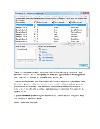 En este cuadro aparece una rejilla con los datos de los destinatarios que se combinarán con el
documento principal. Cada fila corresponde a un destinatario y por cada destinatario se generará
un documento (carta, mensaje de correo electrónico, etiqueta, etc.)
La segunda columna que no tiene nombre y contiene casillas de verificación sirve para indicar qué
destinatarios queremos utilizar, normalmente estarán todas las casillas marcadas, si queremos
que un destinatario no aparezca en el documento combinado sólo tenemos que desmarcar la
casilla haciendo clic sobre ella. La casilla de la zona de encabezados marca o desmarca todos los
registros a la vez.
Si queremos modificar el valor de algún dato almacenado hacemos clic sobre el origen de datos
en la parte inferior y pulsamos Edición.
Se abrirá este cuadro de diálogo:

 