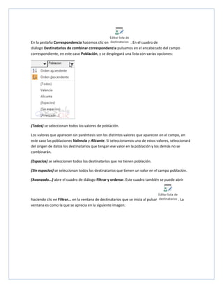 En la pestaña Correspondencia hacemos clic en
. En el cuadro de
diálogo Destinatarios de combinar correspondencia pulsamos en el encabezado del campo
correspondiente, en este caso Población, y se desplegará una lista con varias opciones:

(Todos) se seleccionan todos los valores de población.
Los valores que aparecen sin paréntesis son los distintos valores que aparecen en el campo, en
este caso las poblaciones Valencia y Alicante. Si seleccionamos uno de estos valores, seleccionará
del origen de datos los destinatarios que tengan ese valor en la población y los demás no se
combinarán.
(Espacios) se seleccionan todos los destinatarios que no tienen población.
(Sin espacios) se seleccionan todos los destinatarios que tienen un valor en el campo población.
(Avanzado...) abre el cuadro de diálogo Filtrar y ordenar. Este cuadro también se puede abrir

haciendo clic en Filtrar... en la ventana de destinatarios que se inicia al pulsar
ventana es como la que se aprecia en la siguiente imagen:

. La

 