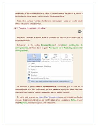 registro será la fila correspondiente a un cliente, y los campos serán por ejemplo, el nombre y
la dirección del cliente, es decir cada uno de los datos de ese cliente.
Todo esto lo vamos a ir viendo detenidamente a continuación y verás qué sencillo resulta
utilizar esta potente utilidad de Word.

14.2. Crear el documento principal

Abrir Word y tener en la ventana activa un documento en blanco o un documento que ya
contenga el texto fijo.
Seleccionar

de

la

pestaña Correspondencia el

menú Iniciar

combinación

de

correspondencia. Allí hacer clic en la opción Paso a paso por el Asistente para combinar
correspondencia.

Se mostrará el panel Combinar correspondencia. Observarás que se trata de un
asistente porque en la zona inferior indica que es el Paso 1 de 6 y hay una opción para pasar
al siguiente paso. Como la mayoría de asistentes, es muy sencillo e intuitivo.
En primer lugar tenemos que elegir el tipo de documento que queremos generar (cartas,
mensajes de correo electrónico, sobres, etc.) Nosotros vamos a seleccionar Cartas. Al hacer
clic enSiguiente, aparece el segundo paso del asistente.

 