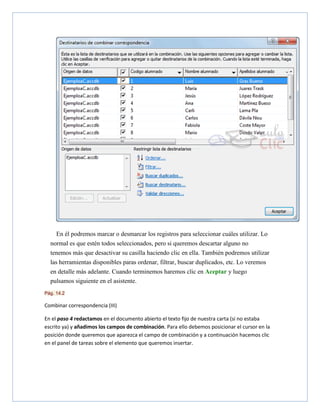 En él podremos marcar o desmarcar los registros para seleccionar cuáles utilizar. Lo
normal es que estén todos seleccionados, pero si queremos descartar alguno no
tenemos más que desactivar su casilla haciendo clic en ella. También podremos utilizar
las herramientas disponibles paras ordenar, filtrar, buscar duplicados, etc. Lo veremos
en detalle más adelante. Cuando terminemos haremos clic en Aceptar y luego
pulsamos siguiente en el asistente.
Pág. 14.2

Combinar correspondencia (III)
En el paso 4 redactamos en el documento abierto el texto fijo de nuestra carta (si no estaba
escrito ya) y añadimos los campos de combinación. Para ello debemos posicionar el cursor en la
posición donde queremos que aparezca el campo de combinación y a continuación hacemos clic
en el panel de tareas sobre el elemento que queremos insertar.

 