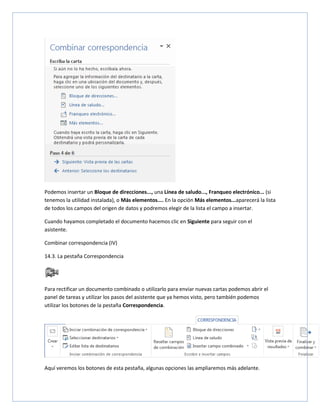 Podemos insertar un Bloque de direcciones..., una Línea de saludo..., Franqueo electrónico... (si
tenemos la utilidad instalada), o Más elementos.... En la opción Más elementos...aparecerá la lista
de todos los campos del origen de datos y podremos elegir de la lista el campo a insertar.
Cuando hayamos completado el documento hacemos clic en Siguiente para seguir con el
asistente.
Combinar correspondencia (IV)
14.3. La pestaña Correspondencia

Para rectificar un documento combinado o utilizarlo para enviar nuevas cartas podemos abrir el
panel de tareas y utilizar los pasos del asistente que ya hemos visto, pero también podemos
utilizar los botones de la pestaña Correspondencia.

Aquí veremos los botones de esta pestaña, algunas opciones las ampliaremos más adelante.

 