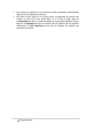 


Para ordenar los registros en una columna en orden ascendente o descendiente,
haga clic en el encabezado de columna.
Para filtrar la lista, haga clic en la flecha junto al encabezado de columna que
contiene el valor por el que desea filtrar. O, si la lista es larga, haga clic
en (Avanzado) para abrir un cuadro de diálogo en el que podrá establecer el valor.
Haga clic en (Espacios) para que se muestren sólo los registros que no contienen
información o en (Sin espacios) para que sólo se muestren los registros que
contienen información.

4

Mireya Villalva A.

 