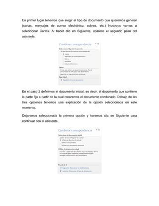En primer lugar tenemos que elegir el tipo de documento que queremos generar
(cartas, mensajes de correo electrónico, sobres, etc.) Nosotros vamos a
seleccionar Cartas. Al hacer clic en Siguiente, aparece el segundo paso del
asistente.
En el paso 2 definimos el documento inicial, es decir, el documento que contiene
la parte fija a partir de la cual crearemos el documento combinado. Debajo de las
tres opciones tenemos una explicación de la opción seleccionada en este
momento.
Dejaremos seleccionada la primera opción y haremos clic en Siguiente para
continuar con el asistente.
 
