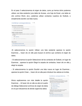 En el paso 3 seleccionamos el origen de datos, como ya hemos dicho podemos
utilizar una lista existente (una tabla de Access, una hoja de Excel, una tabla en
otro archivo Word, etc.), podemos utilizar contactos nuestros de Outlook, o
simplemente escribir una lista nueva.
-Si seleccionamos la opción Utilizar una lista existente aparece la opción
Examinar..., hacer clic en ella para buscar el archivo que contiene el origen de
datos.
- Si seleccionamos la opción Seleccionar de los contactos de Outlook, en lugar de
Examinar... aparece la opción Elegir la carpeta de contactos, hacer clic en ella y
elegir la carpeta.
- Si seleccionamos la opción Escribir una lista nueva en lugar de Examinar...
aparece la opción Crear..., hacer clic en ella para introducir los valores en la lista.
Ahora explicaremos con más detalle la opción
Examinar.... Al hacer clic en ella se abre el cuadro
de diálogo Seleccionar archivos de origen de datos
en el que indicaremos de dónde cogerá los datos:
 