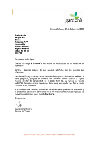 Hermosillo Son, a 24 de Octubre del 2011


Josías Ayala
Propietario
Tito´s
Reforma # 77
Hermosillo
Sonora México
Yajaira Medina
(662) 25-06-90
412789


Estimado/a Josías Ayala:

Gracias por elegir a Garden´s para cubrir las necesidades de su restaurant en
Hermosillo

Sonora.    Estamos seguros de que quedará satisfecho con los servicios que
ofrecemos.

La información adjunta le ayudará a sacar el máximo partido de nuestros servicios. Si
tiene preguntas, póngase en contacto con nosotros. Puede localizar a Yajaira
Medina, director de contabilidad, en el (662) 25-06-90. Su número de Cliente
es412789. Téngalo a mano cuando nos llame para que resulte más fácil y rápido
contestar a sus preguntas.

Si sus necesidades cambian, no dude en hacérnoslo saber para que las evaluemos y
le ofrezcamos los servicios pertinentes con el fin de alcanzar los nuevos objetivos. De
nuevo le agradecemos haber elegido Garden´s.

Atentamente:




Laura Elena Herrera
Gerente de Ventas




           Dirección, Ciudad, Código postal ● Teléfono: 425.707.9790 ● Dirección del sitio Web
 