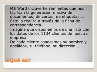  MS Word incluye herramientas que nos
facilitan la generación masiva de
documentos, de cartas, de etiquetas,…
Esto lo realiza a través de la ficha de
correspondencia
Imagina que disponemos de una lista con
los datos de los 1134 clientes de nuestra
empresa
De cada cliente conocemos su nombre y
apellidos, su teléfono, su dirección,…
¿Qué es?