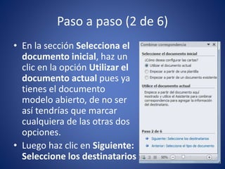 Paso a paso (2 de 6)
• En la sección Selecciona el
documento inicial, haz un
clic en la opción Utilizar el
documento actual pues ya
tienes el documento
modelo abierto, de no ser
así tendrías que marcar
cualquiera de las otras dos
opciones.
• Luego haz clic en Siguiente:
Seleccione los destinatarios
 