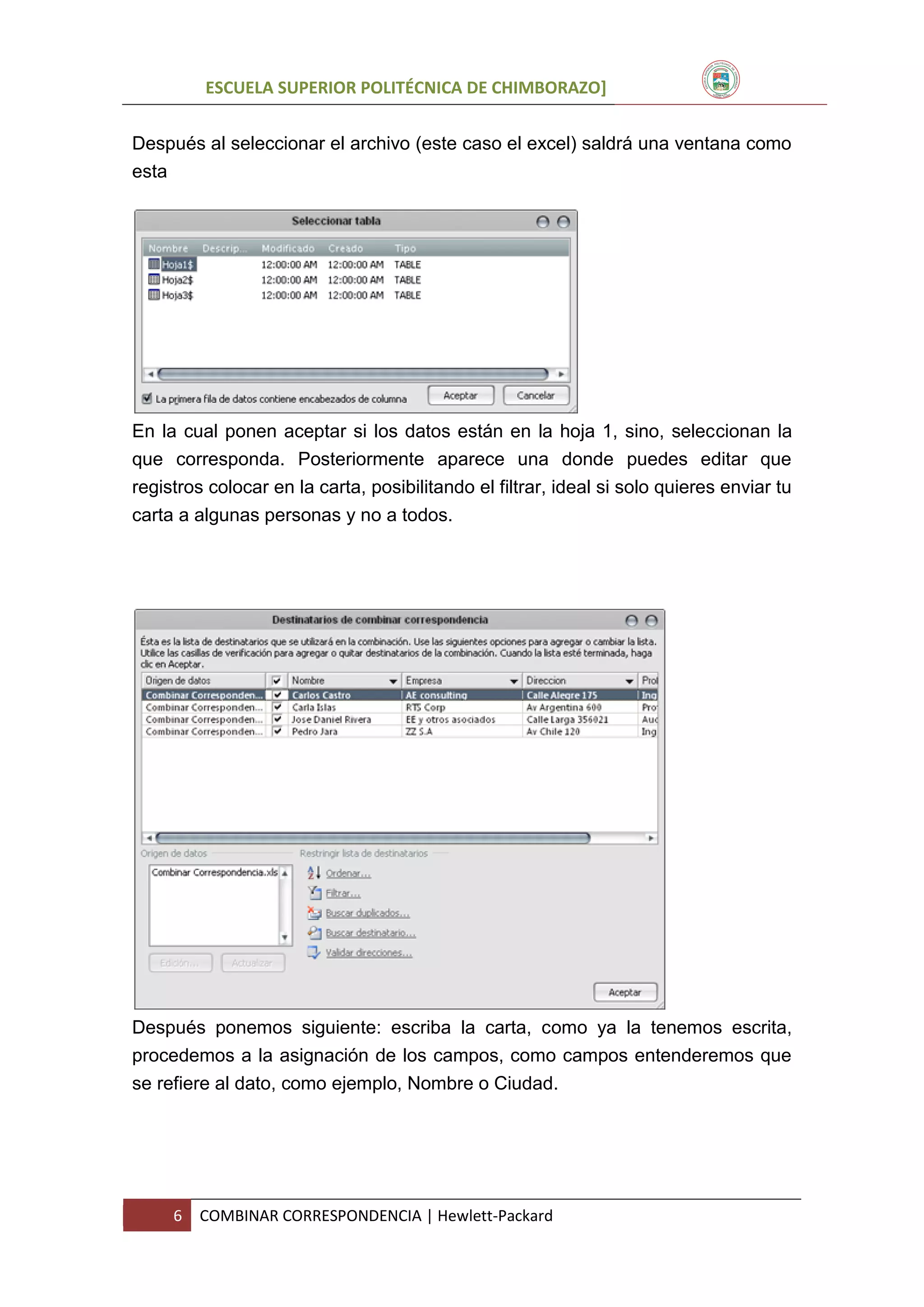 ESCUELA SUPERIOR POLITÉCNICA DE CHIMBORAZO]
Después al seleccionar el archivo (este caso el excel) saldrá una ventana como
esta

En la cual ponen aceptar si los datos están en la hoja 1, sino, seleccionan la
que corresponda. Posteriormente aparece una donde puedes editar que
registros colocar en la carta, posibilitando el filtrar, ideal si solo quieres enviar tu
carta a algunas personas y no a todos.

Después ponemos siguiente: escriba la carta, como ya la tenemos escrita,
procedemos a la asignación de los campos, como campos entenderemos que
se refiere al dato, como ejemplo, Nombre o Ciudad.

6

COMBINAR CORRESPONDENCIA | Hewlett-Packard

 
