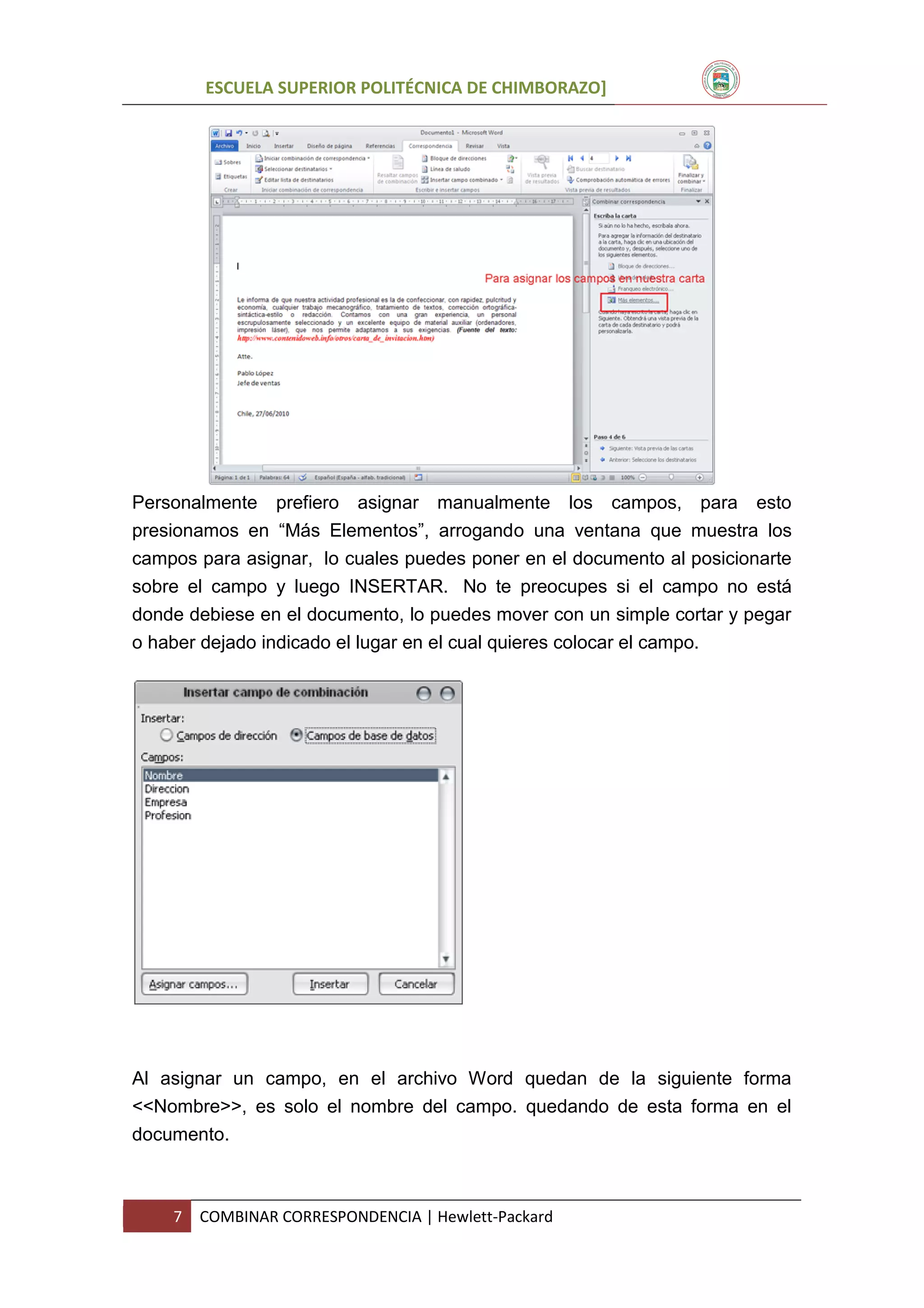 ESCUELA SUPERIOR POLITÉCNICA DE CHIMBORAZO]

Personalmente prefiero asignar manualmente los campos, para esto
presionamos en “Más Elementos”, arrogando una ventana que muestra los
campos para asignar, lo cuales puedes poner en el documento al posicionarte
sobre el campo y luego INSERTAR. No te preocupes si el campo no está
donde debiese en el documento, lo puedes mover con un simple cortar y pegar
o haber dejado indicado el lugar en el cual quieres colocar el campo.

Al asignar un campo, en el archivo Word quedan de la siguiente forma
<<Nombre>>, es solo el nombre del campo. quedando de esta forma en el
documento.

7

COMBINAR CORRESPONDENCIA | Hewlett-Packard

 