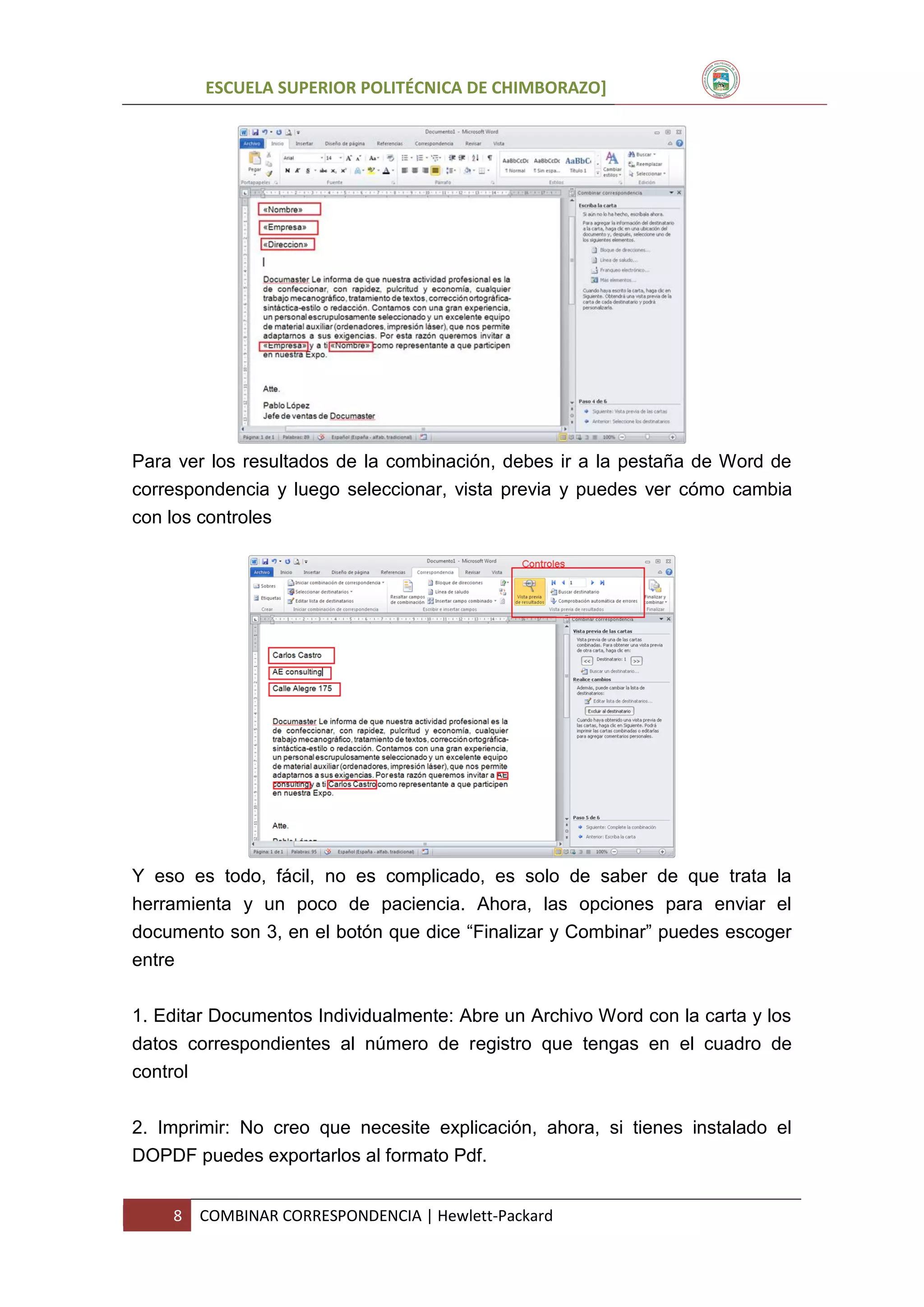 ESCUELA SUPERIOR POLITÉCNICA DE CHIMBORAZO]

Para ver los resultados de la combinación, debes ir a la pestaña de Word de
correspondencia y luego seleccionar, vista previa y puedes ver cómo cambia
con los controles

Y eso es todo, fácil, no es complicado, es solo de saber de que trata la
herramienta y un poco de paciencia. Ahora, las opciones para enviar el
documento son 3, en el botón que dice “Finalizar y Combinar” puedes escoger
entre
1. Editar Documentos Individualmente: Abre un Archivo Word con la carta y los
datos correspondientes al número de registro que tengas en el cuadro de
control
2. Imprimir: No creo que necesite explicación, ahora, si tienes instalado el
DOPDF puedes exportarlos al formato Pdf.
8

COMBINAR CORRESPONDENCIA | Hewlett-Packard

 