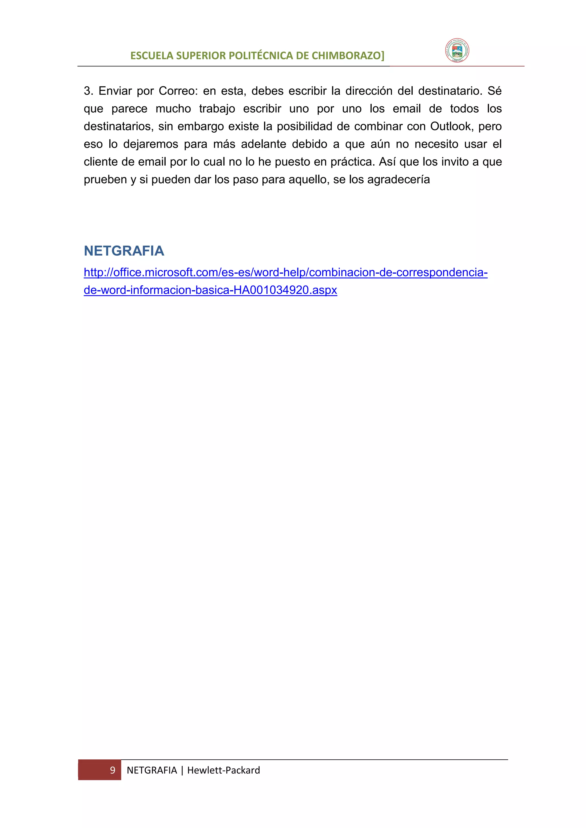 ESCUELA SUPERIOR POLITÉCNICA DE CHIMBORAZO]
3. Enviar por Correo: en esta, debes escribir la dirección del destinatario. Sé
que parece mucho trabajo escribir uno por uno los email de todos los
destinatarios, sin embargo existe la posibilidad de combinar con Outlook, pero
eso lo dejaremos para más adelante debido a que aún no necesito usar el
cliente de email por lo cual no lo he puesto en práctica. Así que los invito a que
prueben y si pueden dar los paso para aquello, se los agradecería

NETGRAFIA
http://office.microsoft.com/es-es/word-help/combinacion-de-correspondenciade-word-informacion-basica-HA001034920.aspx

9

NETGRAFIA | Hewlett-Packard

 