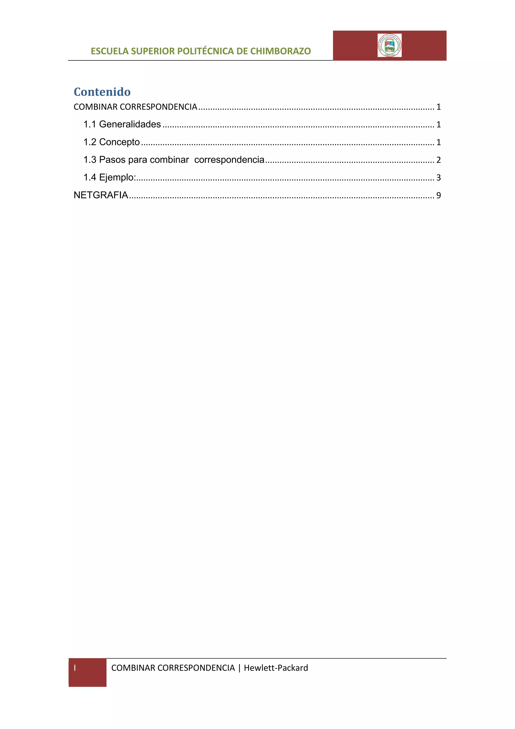 ESCUELA SUPERIOR POLITÉCNICA DE CHIMBORAZO

Contenido
COMBINAR CORRESPONDENCIA ................................................................................................... 1
1.1 Generalidades .................................................................................................................. 1
1.2 Concepto ........................................................................................................................... 1
1.3 Pasos para combinar correspondencia ....................................................................... 2
1.4 Ejemplo:............................................................................................................................. 3
NETGRAFIA ................................................................................................................................ 9

I

COMBINAR CORRESPONDENCIA | Hewlett-Packard

 
