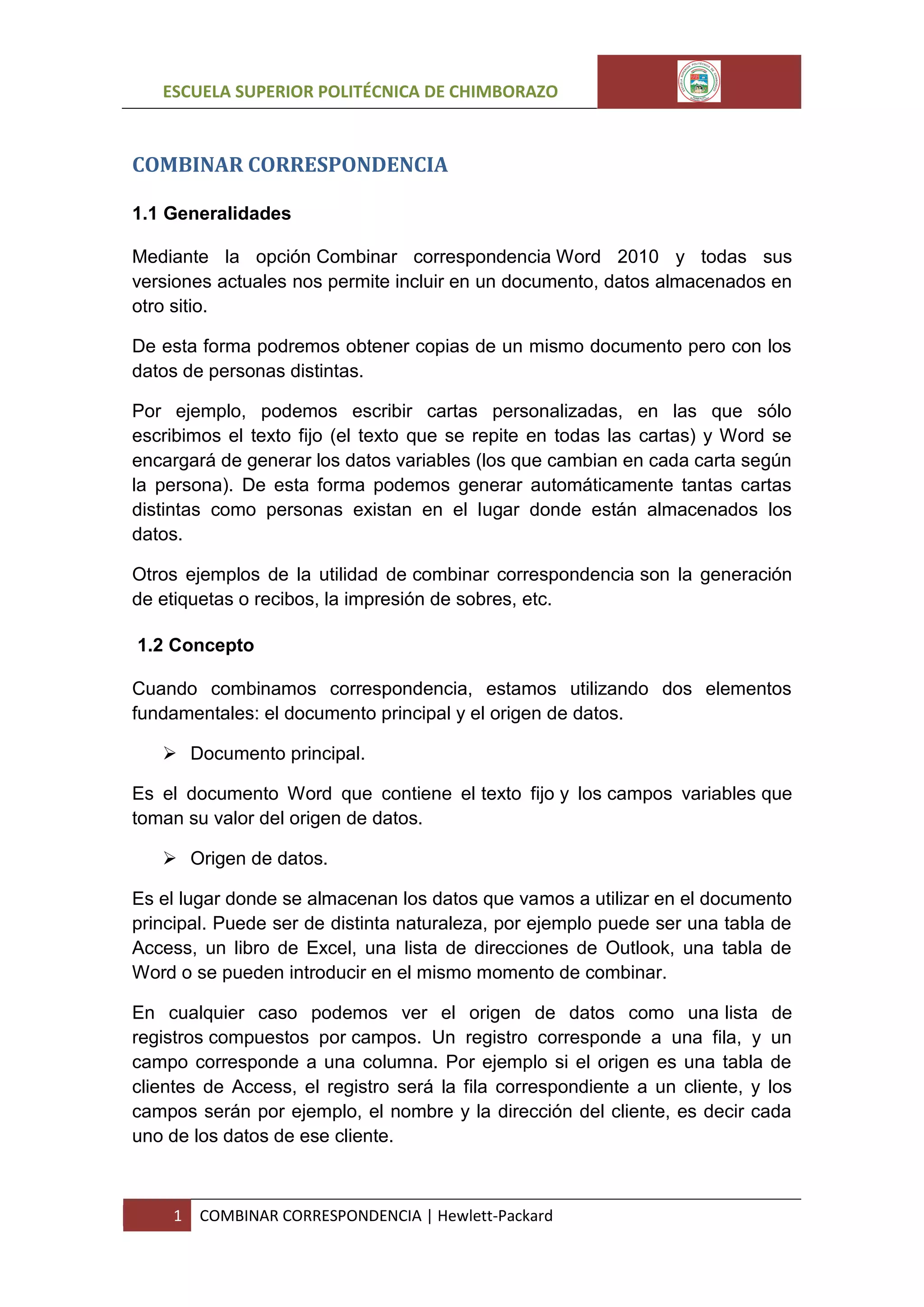 ESCUELA SUPERIOR POLITÉCNICA DE CHIMBORAZO

COMBINAR CORRESPONDENCIA
1.1 Generalidades
Mediante la opción Combinar correspondencia Word 2010 y todas sus
versiones actuales nos permite incluir en un documento, datos almacenados en
otro sitio.
De esta forma podremos obtener copias de un mismo documento pero con los
datos de personas distintas.
Por ejemplo, podemos escribir cartas personalizadas, en las que sólo
escribimos el texto fijo (el texto que se repite en todas las cartas) y Word se
encargará de generar los datos variables (los que cambian en cada carta según
la persona). De esta forma podemos generar automáticamente tantas cartas
distintas como personas existan en el lugar donde están almacenados los
datos.
Otros ejemplos de la utilidad de combinar correspondencia son la generación
de etiquetas o recibos, la impresión de sobres, etc.
1.2 Concepto
Cuando combinamos correspondencia, estamos utilizando dos elementos
fundamentales: el documento principal y el origen de datos.
 Documento principal.
Es el documento Word que contiene el texto fijo y los campos variables que
toman su valor del origen de datos.
 Origen de datos.
Es el lugar donde se almacenan los datos que vamos a utilizar en el documento
principal. Puede ser de distinta naturaleza, por ejemplo puede ser una tabla de
Access, un libro de Excel, una lista de direcciones de Outlook, una tabla de
Word o se pueden introducir en el mismo momento de combinar.
En cualquier caso podemos ver el origen de datos como una lista de
registros compuestos por campos. Un registro corresponde a una fila, y un
campo corresponde a una columna. Por ejemplo si el origen es una tabla de
clientes de Access, el registro será la fila correspondiente a un cliente, y los
campos serán por ejemplo, el nombre y la dirección del cliente, es decir cada
uno de los datos de ese cliente.

1

COMBINAR CORRESPONDENCIA | Hewlett-Packard

 