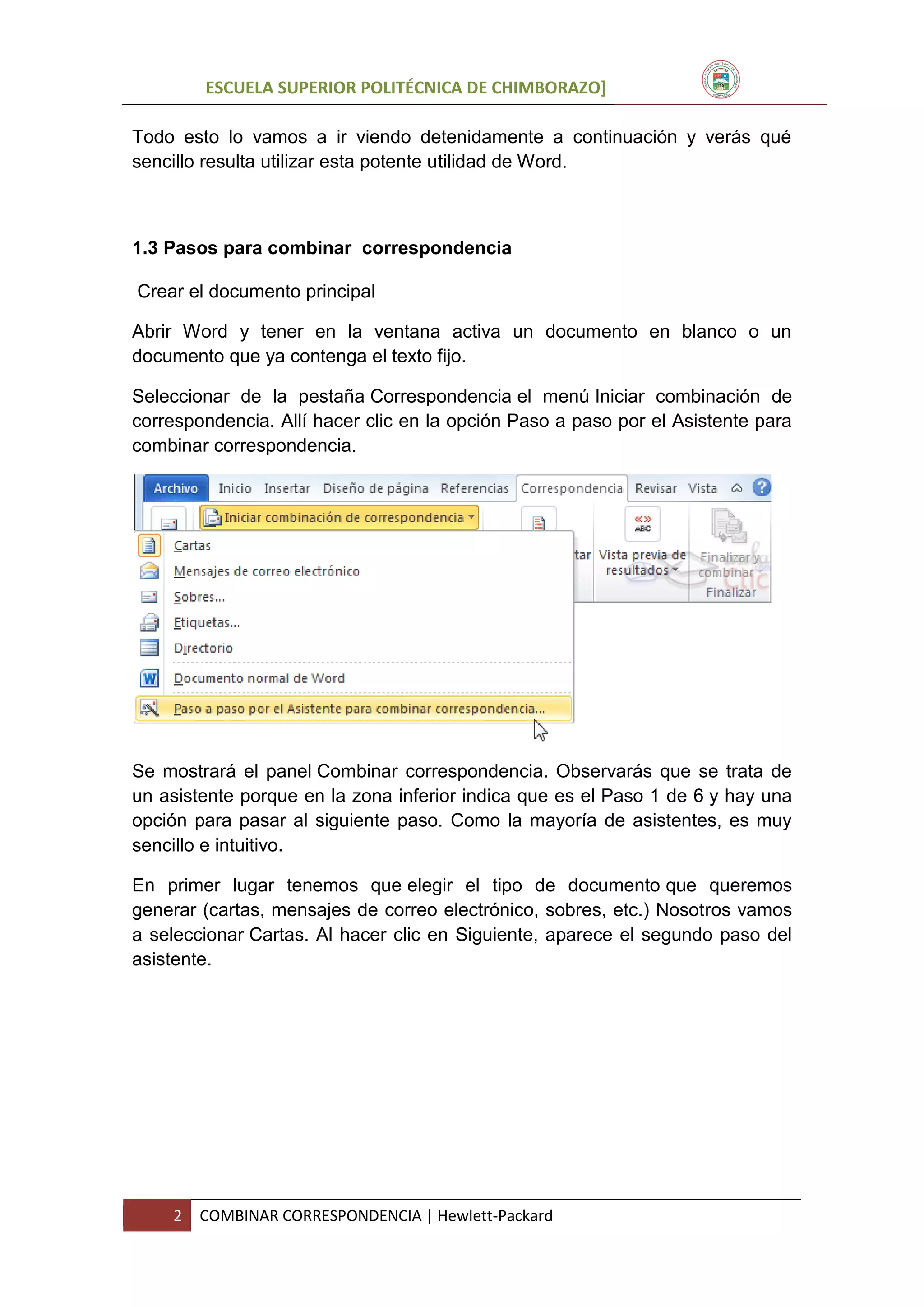 ESCUELA SUPERIOR POLITÉCNICA DE CHIMBORAZO]
Todo esto lo vamos a ir viendo detenidamente a continuación y verás qué
sencillo resulta utilizar esta potente utilidad de Word.

1.3 Pasos para combinar correspondencia
Crear el documento principal
Abrir Word y tener en la ventana activa un documento en blanco o un
documento que ya contenga el texto fijo.
Seleccionar de la pestaña Correspondencia el menú Iniciar combinación de
correspondencia. Allí hacer clic en la opción Paso a paso por el Asistente para
combinar correspondencia.

Se mostrará el panel Combinar correspondencia. Observarás que se trata de
un asistente porque en la zona inferior indica que es el Paso 1 de 6 y hay una
opción para pasar al siguiente paso. Como la mayoría de asistentes, es muy
sencillo e intuitivo.
En primer lugar tenemos que elegir el tipo de documento que queremos
generar (cartas, mensajes de correo electrónico, sobres, etc.) Nosotros vamos
a seleccionar Cartas. Al hacer clic en Siguiente, aparece el segundo paso del
asistente.

2

COMBINAR CORRESPONDENCIA | Hewlett-Packard

 