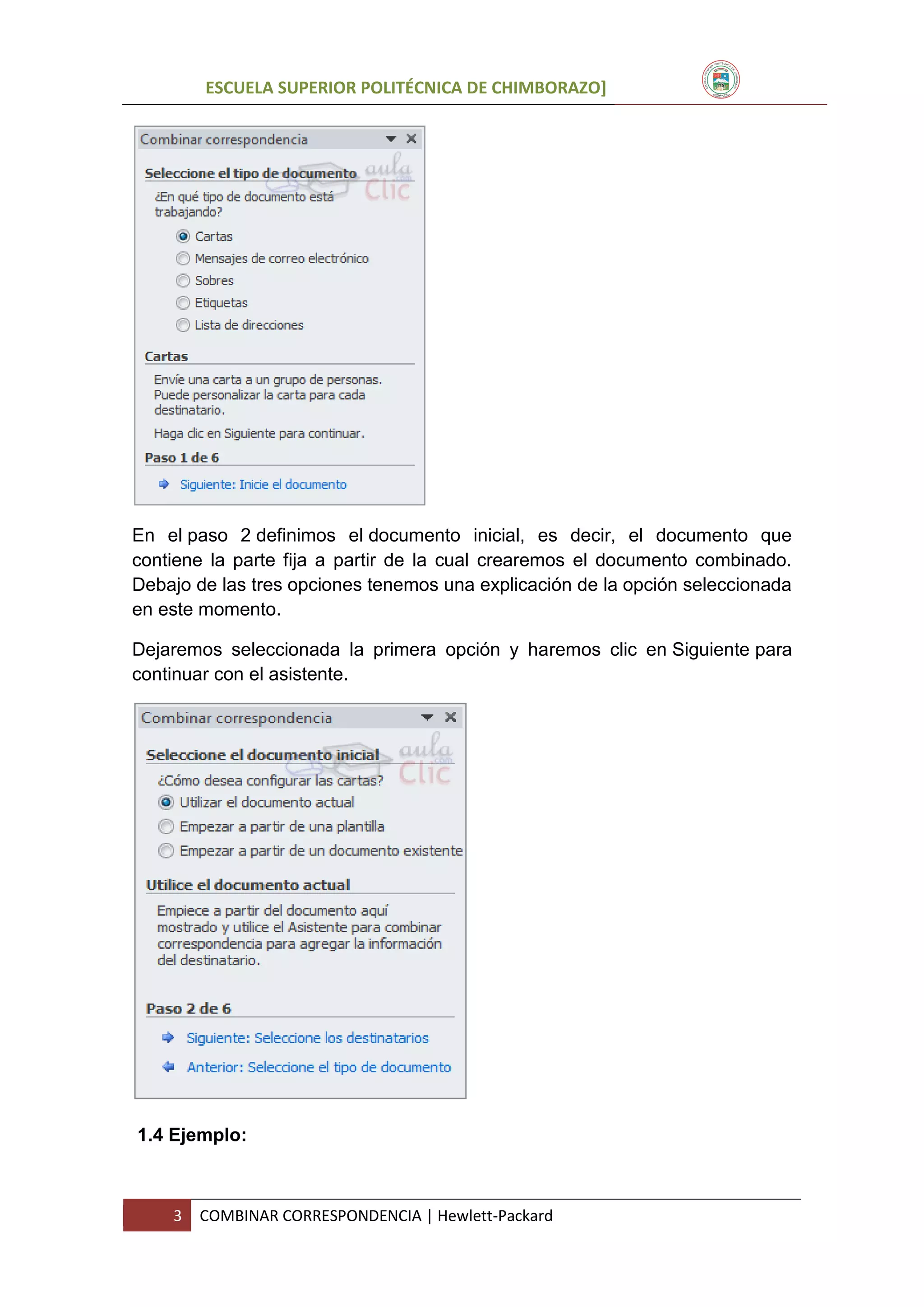ESCUELA SUPERIOR POLITÉCNICA DE CHIMBORAZO]

En el paso 2 definimos el documento inicial, es decir, el documento que
contiene la parte fija a partir de la cual crearemos el documento combinado.
Debajo de las tres opciones tenemos una explicación de la opción seleccionada
en este momento.
Dejaremos seleccionada la primera opción y haremos clic en Siguiente para
continuar con el asistente.

1.4 Ejemplo:

3

COMBINAR CORRESPONDENCIA | Hewlett-Packard

 