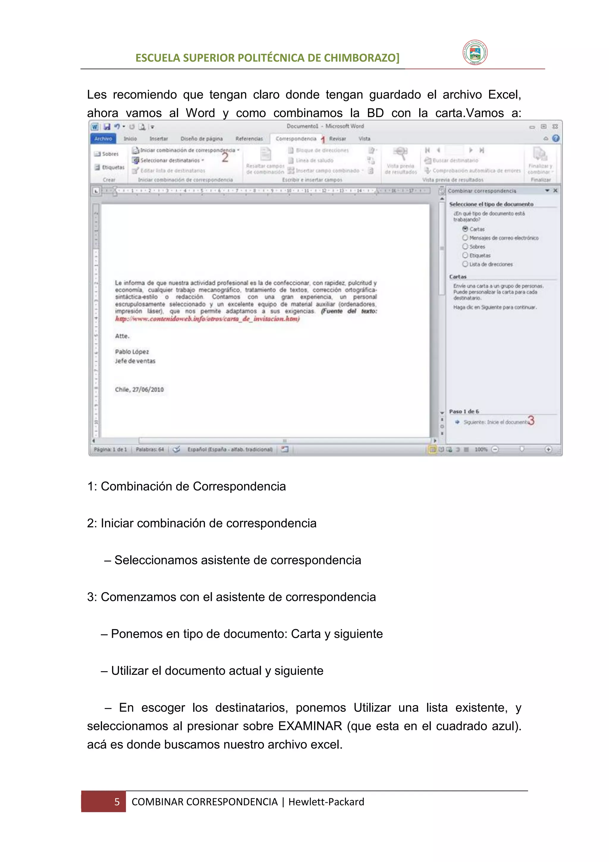 ESCUELA SUPERIOR POLITÉCNICA DE CHIMBORAZO]
Les recomiendo que tengan claro donde tengan guardado el archivo Excel,
ahora vamos al Word y como combinamos la BD con la carta.Vamos a:

1: Combinación de Correspondencia
2: Iniciar combinación de correspondencia
– Seleccionamos asistente de correspondencia
3: Comenzamos con el asistente de correspondencia
– Ponemos en tipo de documento: Carta y siguiente
– Utilizar el documento actual y siguiente
– En escoger los destinatarios, ponemos Utilizar una lista existente, y
seleccionamos al presionar sobre EXAMINAR (que esta en el cuadrado azul).
acá es donde buscamos nuestro archivo excel.

5

COMBINAR CORRESPONDENCIA | Hewlett-Packard

 
