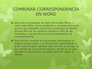 COMBINAR CORRESPONDENCIA
EN WORD
 Word es el procesador de texto de la suite Office, y
como todo office, tiene excelentes y variadas funciones
que no son utilizadas (acá entra el principio de Pareto,
de que 90% de los usuarios utilizan el 10% de las
funciones), una de estas es la de Combinación de
correspondencia.
 Esta función consiste en que puedas automatizar el
asignar ciertos datos a un documento, dependiendo a
quien vaya dirigido, ejemplo claro de esto es el caso de
las cuentas de los servicios básicos, donde en un solo
formato de documento, los datos cambian según el
cliente.
 