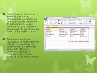  El ejemplo consiste en el
envió de una carta,
ofreciendo los servicios de
una empresa de redacción
de documentos. lo que
haremos es que podamos
personalizar la carta con los
datos de los destinatario.
 Teniendo la carta ya
redactada, tenemos que ver
el tema de los datos que
utilizaremos, en este caso,
serán solo: Nombre,
Dirección, Empresa,
Profesión. tal como lo
muestra la siguiente imagen
 