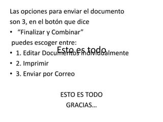 Esto es todo
Las opciones para enviar el documento
son 3, en el botón que dice
• “Finalizar y Combinar”
puedes escoger entre:
• 1. Editar Documentos Individualmente
• 2. Imprimir
• 3. Enviar por Correo
ESTO ES TODO
GRACIAS…
 