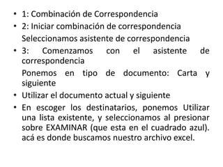 • 1: Combinación de Correspondencia
• 2: Iniciar combinación de correspondencia
Seleccionamos asistente de correspondencia
• 3: Comenzamos con el asistente de
correspondencia
Ponemos en tipo de documento: Carta y
siguiente
• Utilizar el documento actual y siguiente
• En escoger los destinatarios, ponemos Utilizar
una lista existente, y seleccionamos al presionar
sobre EXAMINAR (que esta en el cuadrado azul).
acá es donde buscamos nuestro archivo excel.
 