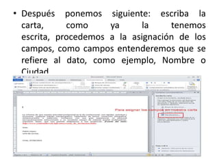 • Después ponemos siguiente: escriba la
carta, como ya la tenemos
escrita, procedemos a la asignación de los
campos, como campos entenderemos que se
refiere al dato, como ejemplo, Nombre o
Ciudad.
 