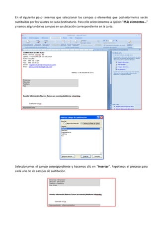 En el siguiente paso tenemos que seleccionar los campos o elementos que posteriormente serán
sustituidos por los valores de cada destinatario. Para ello seleccionamos la opción "Más elementos…"
y vamos asignando los campos en su ubicación correspondiente en la carta.




Seleccionamos el campo correspondiente y hacemos clic en "Insertar". Repetimos el proceso para
cada uno de los campos de sustitución.
 