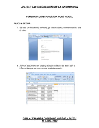 APLICAR LAS TECNOLOGIAS DE LA INFORMACION



            COMBINAR CORRESPONDENCIA WORD Y EXCEL


PASOS A SEGUIR:

  1. Se crea un documento en Word, ya sea una carta, un memorando, una
     circular.




  2. Abrir un documento en Excel y realizar una base de datos con la
     información que se va combinar en el documento.




        GINA ALEJANDRA QUIMBAYO VARGAS – 261031
                     10 ABRIL 2012
 