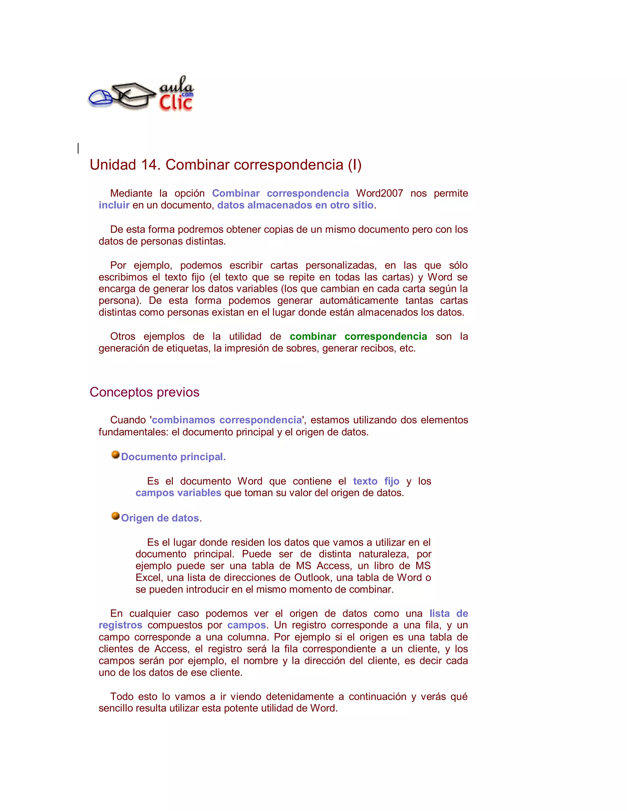 Unidad 14. Combinar correspondencia (I)
   Mediante la opción Combinar correspondencia Word2007 nos permite
 incluir en un documento, datos almacenados en otro sitio.

   De esta forma podremos obtener copias de un mismo documento pero con los
 datos de personas distintas.

    Por ejemplo, podemos escribir cartas personalizadas, en las que sólo
 escribimos el texto fijo (el texto que se repite en todas las cartas) y Word se
 encarga de generar los datos variables (los que cambian en cada carta según la
 persona). De esta forma podemos generar automáticamente tantas cartas
 distintas como personas existan en el lugar donde están almacenados los datos.

   Otros ejemplos de la utilidad de combinar correspondencia son la
 generación de etiquetas, la impresión de sobres, generar recibos, etc.



Conceptos previos

   Cuando 'combinamos correspondencia', estamos utilizando dos elementos
 fundamentales: el documento principal y el origen de datos.

     Documento principal.

          Es el documento Word que contiene el texto fijo y los
        campos variables que toman su valor del origen de datos.

     Origen de datos.

           Es el lugar donde residen los datos que vamos a utilizar en el
        documento principal. Puede ser de distinta naturaleza, por
        ejemplo puede ser una tabla de MS Access, un libro de MS
        Excel, una lista de direcciones de Outlook, una tabla de Word o
        se pueden introducir en el mismo momento de combinar.

    En cualquier caso podemos ver el origen de datos como una lista de
 registros compuestos por campos. Un registro corresponde a una fila, y un
 campo corresponde a una columna. Por ejemplo si el origen es una tabla de
 clientes de Access, el registro será la fila correspondiente a un cliente, y los
 campos serán por ejemplo, el nombre y la dirección del cliente, es decir cada
 uno de los datos de ese cliente.

   Todo esto lo vamos a ir viendo detenidamente a continuación y verás qué
 sencillo resulta utilizar esta potente utilidad de Word.
 