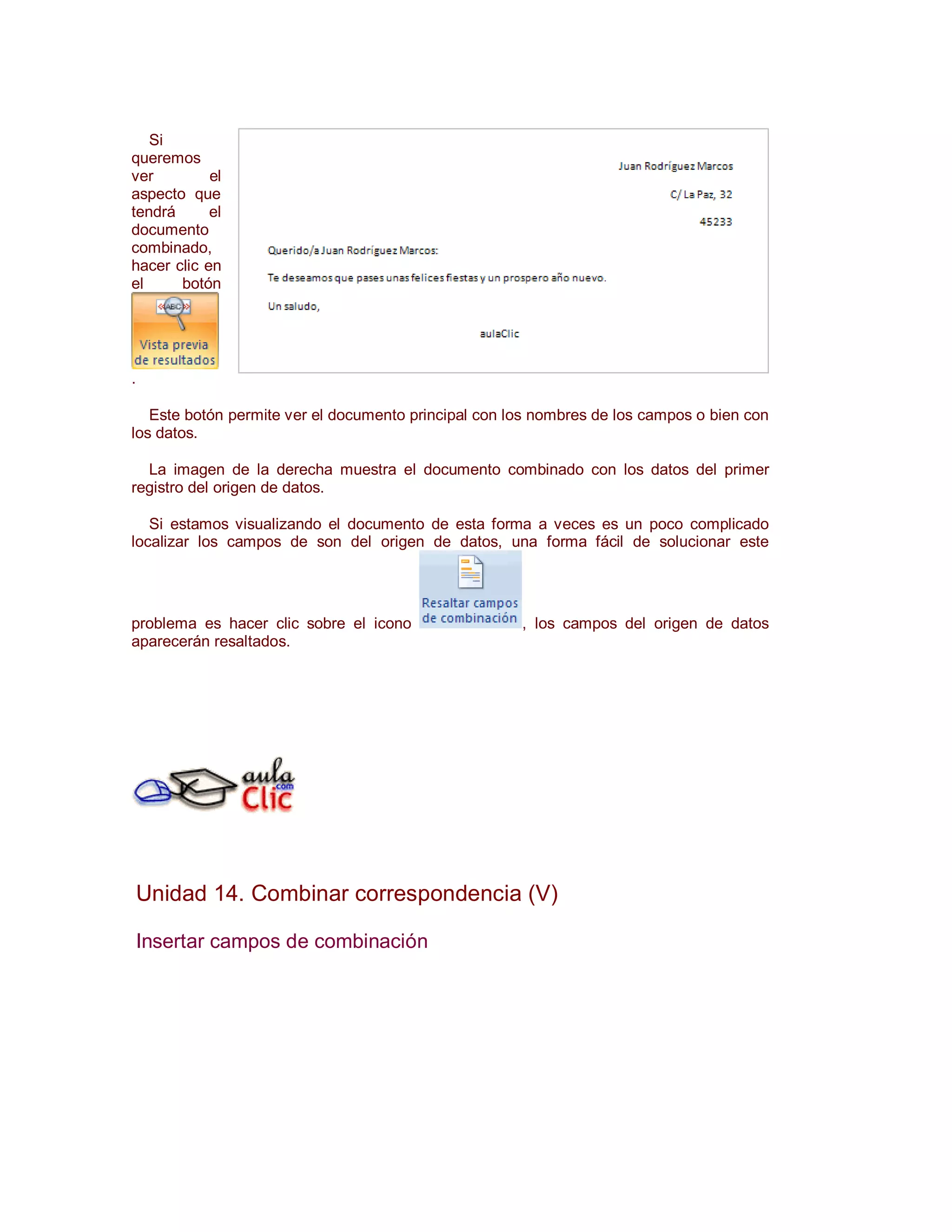 Si
queremos
ver         el
aspecto que
tendrá      el
documento
combinado,
hacer clic en
el     botón




.

   Este botón permite ver el documento principal con los nombres de los campos o bien con
los datos.

  La imagen de la derecha muestra el documento combinado con los datos del primer
registro del origen de datos.

   Si estamos visualizando el documento de esta forma a veces es un poco complicado
localizar los campos de son del origen de datos, una forma fácil de solucionar este




problema es hacer clic sobre el icono                 , los campos del origen de datos
aparecerán resaltados.




    Unidad 14. Combinar correspondencia (V)

    Insertar campos de combinación
 