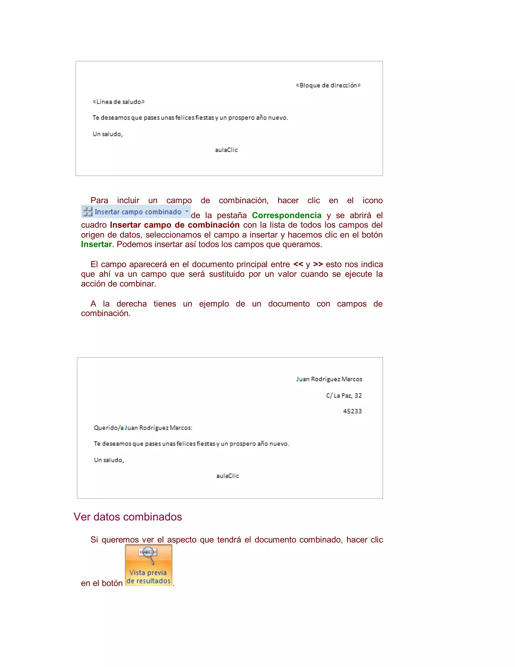 Para   incluir   un   campo   de   combinación,   hacer   clic   en   el   icono
                             de la pestaña Correspondencia y se abrirá el
 cuadro Insertar campo de combinación con la lista de todos los campos del
 origen de datos, seleccionamos el campo a insertar y hacemos clic en el botón
 Insertar. Podemos insertar así todos los campos que queramos.

   El campo aparecerá en el documento principal entre << y >> esto nos indica
 que ahí va un campo que será sustituido por un valor cuando se ejecute la
 acción de combinar.

   A la derecha tienes un ejemplo de un documento con campos de
 combinación.




Ver datos combinados

   Si queremos ver el aspecto que tendrá el documento combinado, hacer clic




 en el botón              .
 