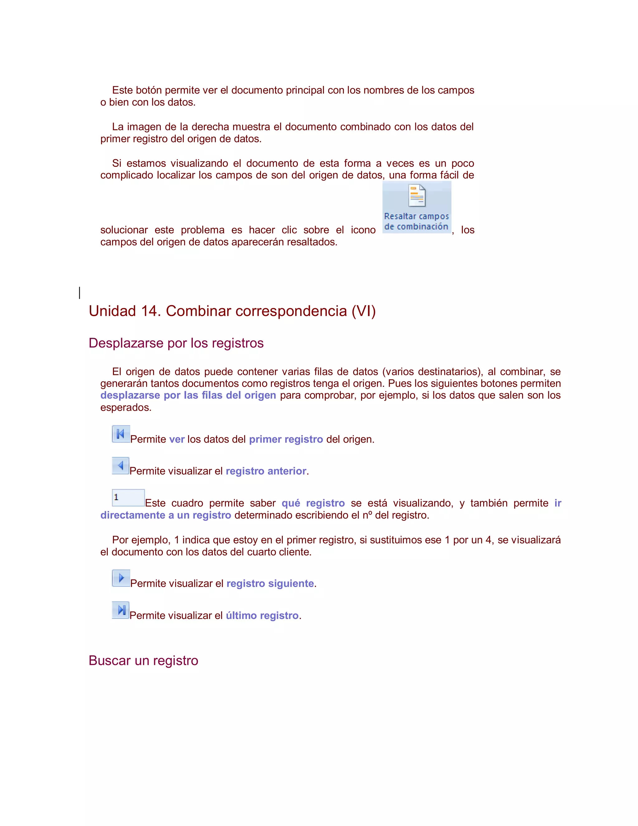 Este botón permite ver el documento principal con los nombres de los campos
 o bien con los datos.

    La imagen de la derecha muestra el documento combinado con los datos del
 primer registro del origen de datos.

   Si estamos visualizando el documento de esta forma a veces es un poco
 complicado localizar los campos de son del origen de datos, una forma fácil de




 solucionar este problema es hacer clic sobre el icono                         , los
 campos del origen de datos aparecerán resaltados.




Unidad 14. Combinar correspondencia (VI)

Desplazarse por los registros

   El origen de datos puede contener varias filas de datos (varios destinatarios), al combinar, se
 generarán tantos documentos como registros tenga el origen. Pues los siguientes botones permiten
 desplazarse por las filas del origen para comprobar, por ejemplo, si los datos que salen son los
 esperados.


       Permite ver los datos del primer registro del origen.


       Permite visualizar el registro anterior.


         Este cuadro permite saber qué registro se está visualizando, y también permite ir
 directamente a un registro determinado escribiendo el nº del registro.

    Por ejemplo, 1 indica que estoy en el primer registro, si sustituimos ese 1 por un 4, se visualizará
 el documento con los datos del cuarto cliente.


       Permite visualizar el registro siguiente.


       Permite visualizar el último registro.



Buscar un registro
 