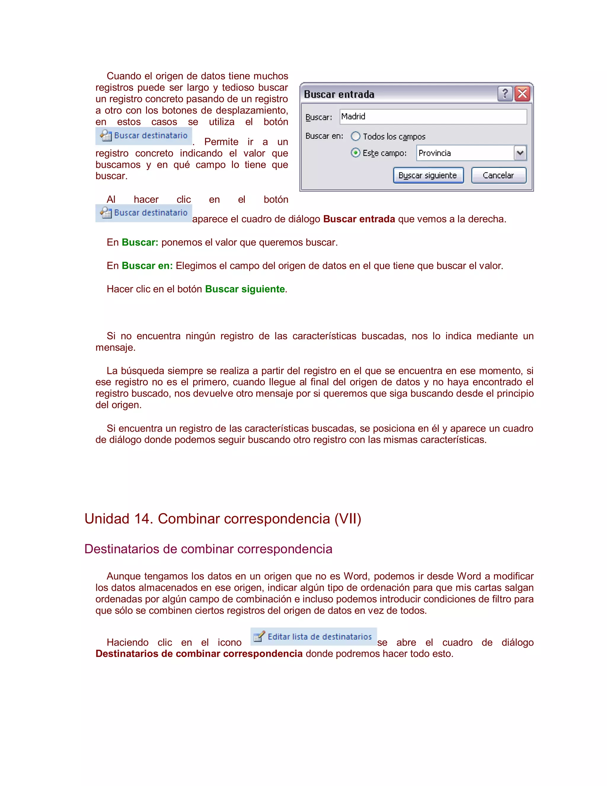 Cuando el origen de datos tiene muchos
 registros puede ser largo y tedioso buscar
 un registro concreto pasando de un registro
 a otro con los botones de desplazamiento,
 en estos casos se utiliza el botón
                      . Permite ir a un
 registro concreto indicando el valor que
 buscamos y en qué campo lo tiene que
 buscar.

   Al    hacer     clic      en    el    botón
                          aparece el cuadro de diálogo Buscar entrada que vemos a la derecha.

   En Buscar: ponemos el valor que queremos buscar.

   En Buscar en: Elegimos el campo del origen de datos en el que tiene que buscar el valor.

   Hacer clic en el botón Buscar siguiente.



  Si no encuentra ningún registro de las características buscadas, nos lo indica mediante un
 mensaje.

   La búsqueda siempre se realiza a partir del registro en el que se encuentra en ese momento, si
 ese registro no es el primero, cuando llegue al final del origen de datos y no haya encontrado el
 registro buscado, nos devuelve otro mensaje por si queremos que siga buscando desde el principio
 del origen.

   Si encuentra un registro de las características buscadas, se posiciona en él y aparece un cuadro
 de diálogo donde podemos seguir buscando otro registro con las mismas características.




Unidad 14. Combinar correspondencia (VII)

Destinatarios de combinar correspondencia

    Aunque tengamos los datos en un origen que no es Word, podemos ir desde Word a modificar
 los datos almacenados en ese origen, indicar algún tipo de ordenación para que mis cartas salgan
 ordenadas por algún campo de combinación e incluso podemos introducir condiciones de filtro para
 que sólo se combinen ciertos registros del origen de datos en vez de todos.


   Haciendo clic en el icono                            se abre el cuadro de diálogo
 Destinatarios de combinar correspondencia donde podremos hacer todo esto.
 
