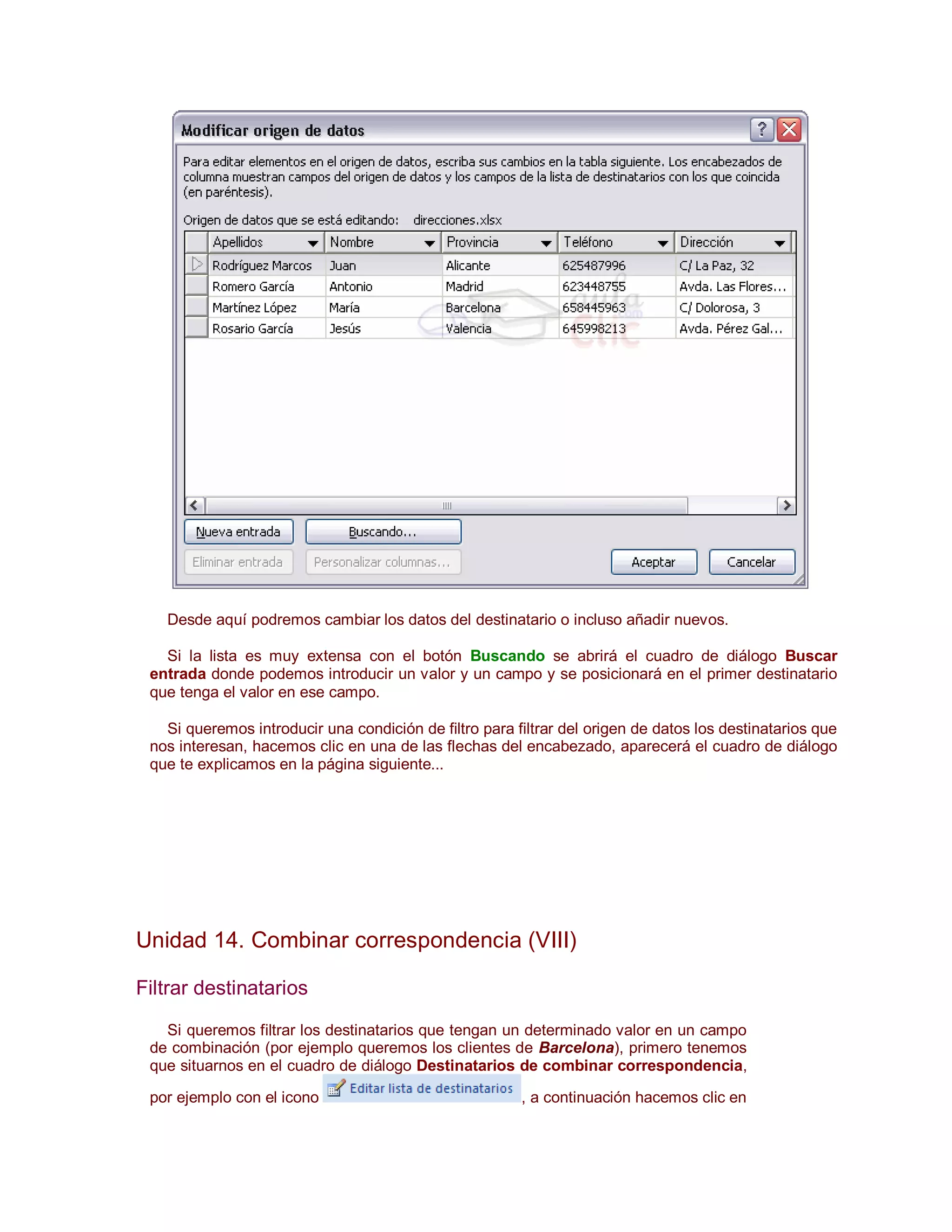 Desde aquí podremos cambiar los datos del destinatario o incluso añadir nuevos.

   Si la lista es muy extensa con el botón Buscando se abrirá el cuadro de diálogo Buscar
 entrada donde podemos introducir un valor y un campo y se posicionará en el primer destinatario
 que tenga el valor en ese campo.

   Si queremos introducir una condición de filtro para filtrar del origen de datos los destinatarios que
 nos interesan, hacemos clic en una de las flechas del encabezado, aparecerá el cuadro de diálogo
 que te explicamos en la página siguiente...




Unidad 14. Combinar correspondencia (VIII)

Filtrar destinatarios

   Si queremos filtrar los destinatarios que tengan un determinado valor en un campo
 de combinación (por ejemplo queremos los clientes de Barcelona), primero tenemos
 que situarnos en el cuadro de diálogo Destinatarios de combinar correspondencia,

 por ejemplo con el icono                               , a continuación hacemos clic en
 