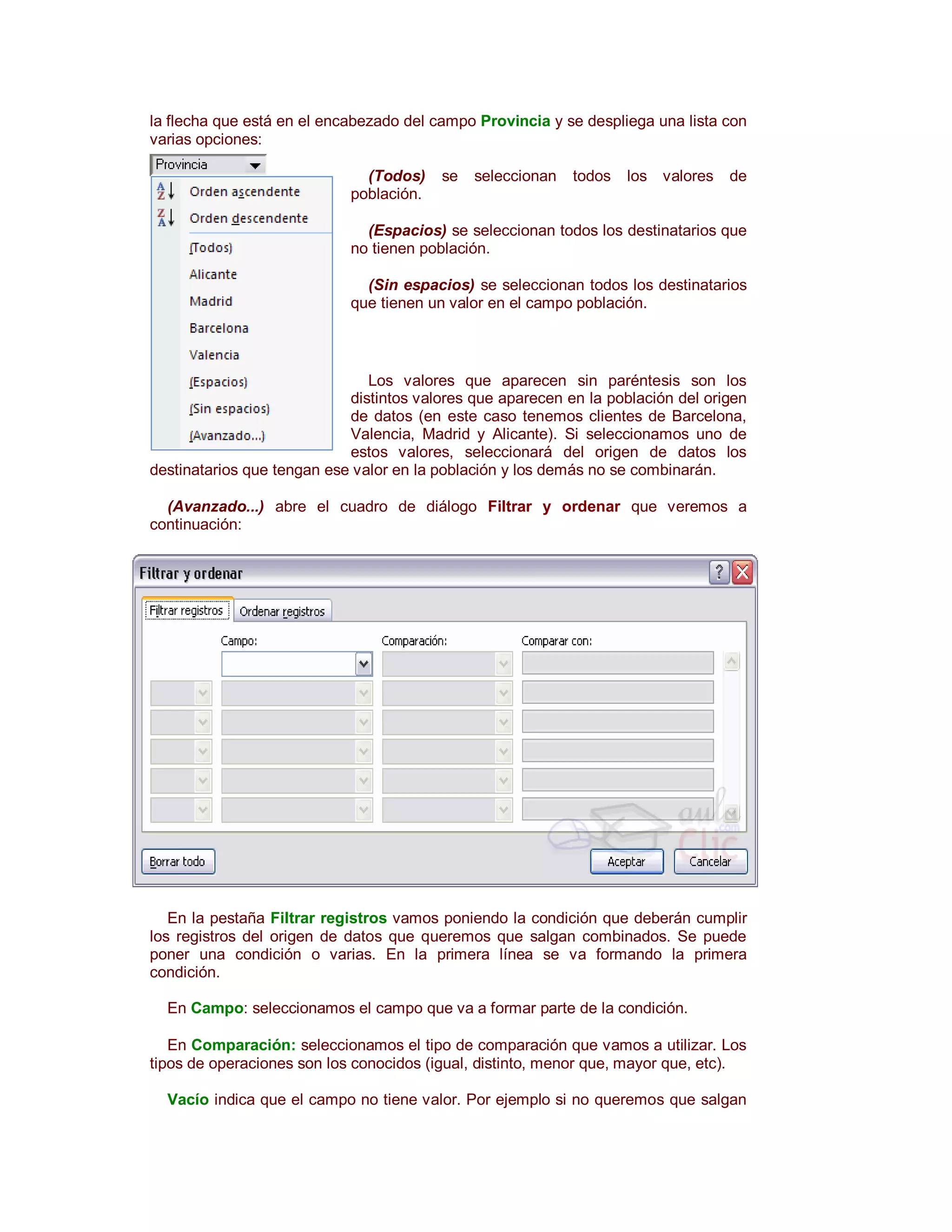 la flecha que está en el encabezado del campo Provincia y se despliega una lista con
varias opciones:

                              (Todos)    se   seleccionan   todos   los valores   de
                            población.

                              (Espacios) se seleccionan todos los destinatarios que
                            no tienen población.

                              (Sin espacios) se seleccionan todos los destinatarios
                            que tienen un valor en el campo población.



                               Los valores que aparecen sin paréntesis son los
                            distintos valores que aparecen en la población del origen
                            de datos (en este caso tenemos clientes de Barcelona,
                            Valencia, Madrid y Alicante). Si seleccionamos uno de
                            estos valores, seleccionará del origen de datos los
destinatarios que tengan ese valor en la población y los demás no se combinarán.

  (Avanzado...) abre el cuadro de diálogo Filtrar y ordenar que veremos a
continuación:




   En la pestaña Filtrar registros vamos poniendo la condición que deberán cumplir
los registros del origen de datos que queremos que salgan combinados. Se puede
poner una condición o varias. En la primera línea se va formando la primera
condición.

  En Campo: seleccionamos el campo que va a formar parte de la condición.

   En Comparación: seleccionamos el tipo de comparación que vamos a utilizar. Los
tipos de operaciones son los conocidos (igual, distinto, menor que, mayor que, etc).

  Vacío indica que el campo no tiene valor. Por ejemplo si no queremos que salgan
 