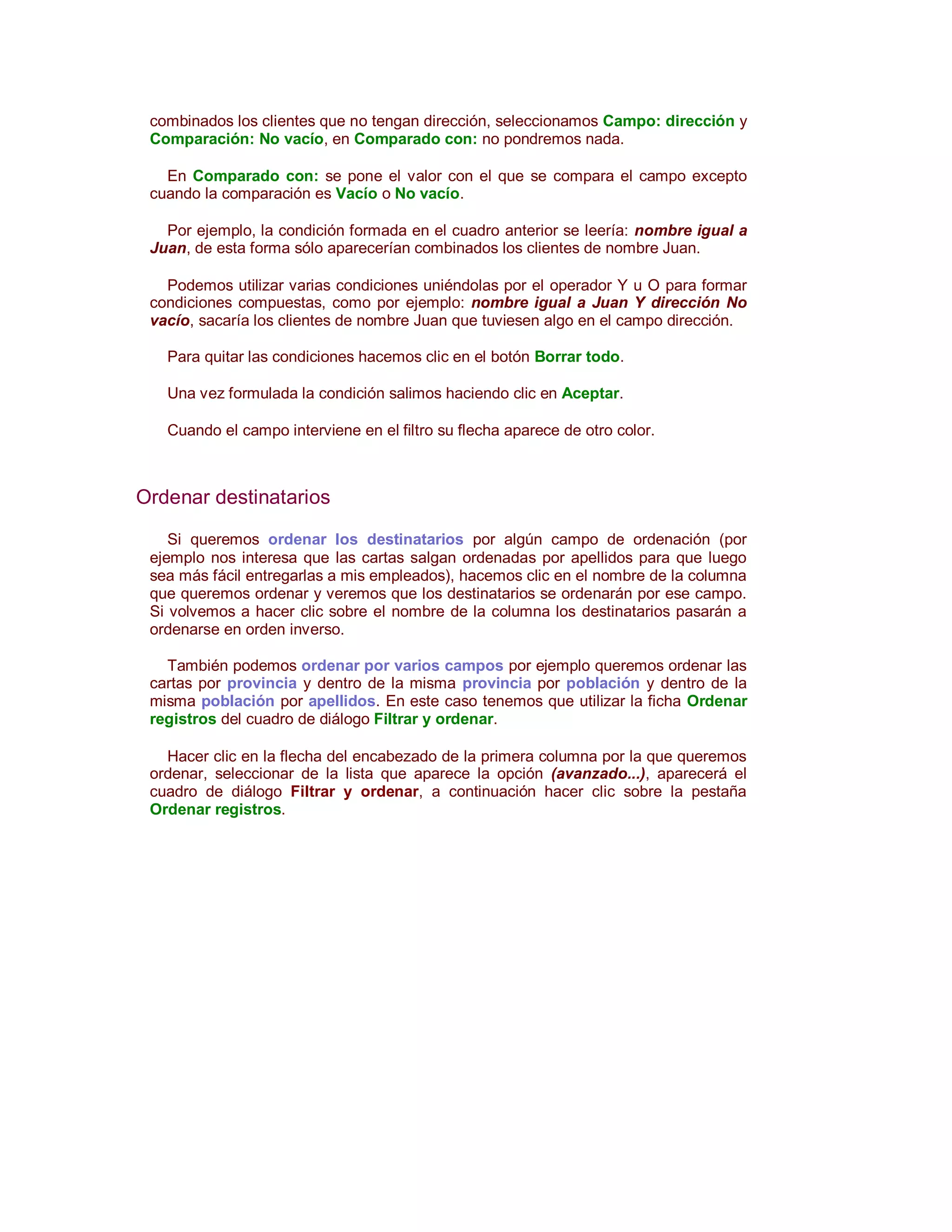 combinados los clientes que no tengan dirección, seleccionamos Campo: dirección y
 Comparación: No vacío, en Comparado con: no pondremos nada.

   En Comparado con: se pone el valor con el que se compara el campo excepto
 cuando la comparación es Vacío o No vacío.

   Por ejemplo, la condición formada en el cuadro anterior se leería: nombre igual a
 Juan, de esta forma sólo aparecerían combinados los clientes de nombre Juan.

   Podemos utilizar varias condiciones uniéndolas por el operador Y u O para formar
 condiciones compuestas, como por ejemplo: nombre igual a Juan Y dirección No
 vacío, sacaría los clientes de nombre Juan que tuviesen algo en el campo dirección.

   Para quitar las condiciones hacemos clic en el botón Borrar todo.

   Una vez formulada la condición salimos haciendo clic en Aceptar.

   Cuando el campo interviene en el filtro su flecha aparece de otro color.



Ordenar destinatarios

    Si queremos ordenar los destinatarios por algún campo de ordenación (por
 ejemplo nos interesa que las cartas salgan ordenadas por apellidos para que luego
 sea más fácil entregarlas a mis empleados), hacemos clic en el nombre de la columna
 que queremos ordenar y veremos que los destinatarios se ordenarán por ese campo.
 Si volvemos a hacer clic sobre el nombre de la columna los destinatarios pasarán a
 ordenarse en orden inverso.

   También podemos ordenar por varios campos por ejemplo queremos ordenar las
 cartas por provincia y dentro de la misma provincia por población y dentro de la
 misma población por apellidos. En este caso tenemos que utilizar la ficha Ordenar
 registros del cuadro de diálogo Filtrar y ordenar.

   Hacer clic en la flecha del encabezado de la primera columna por la que queremos
 ordenar, seleccionar de la lista que aparece la opción (avanzado...), aparecerá el
 cuadro de diálogo Filtrar y ordenar, a continuación hacer clic sobre la pestaña
 Ordenar registros.
 