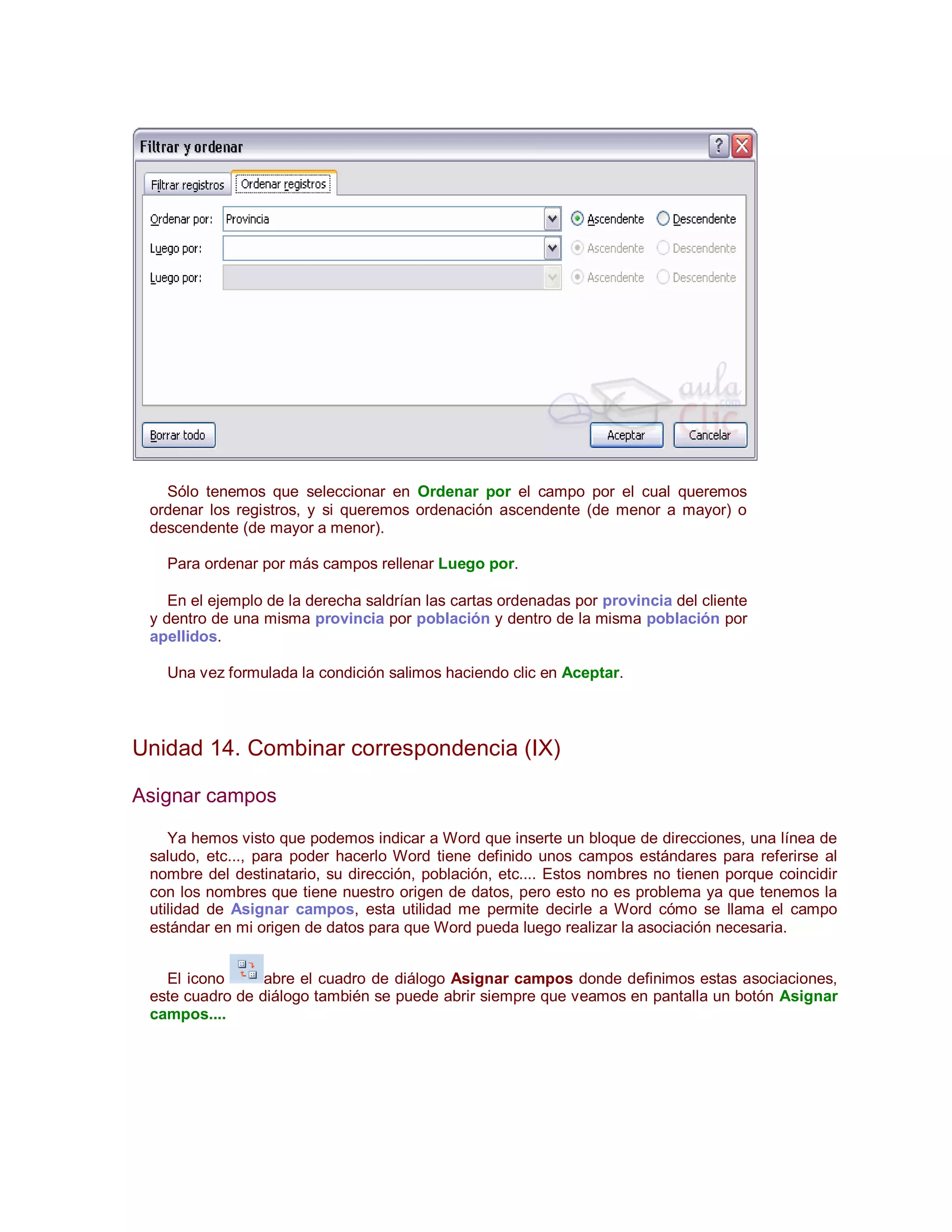 Sólo tenemos que seleccionar en Ordenar por el campo por el cual queremos
 ordenar los registros, y si queremos ordenación ascendente (de menor a mayor) o
 descendente (de mayor a menor).

   Para ordenar por más campos rellenar Luego por.

    En el ejemplo de la derecha saldrían las cartas ordenadas por provincia del cliente
 y dentro de una misma provincia por población y dentro de la misma población por
 apellidos.

   Una vez formulada la condición salimos haciendo clic en Aceptar.



Unidad 14. Combinar correspondencia (IX)

Asignar campos

    Ya hemos visto que podemos indicar a Word que inserte un bloque de direcciones, una línea de
 saludo, etc..., para poder hacerlo Word tiene definido unos campos estándares para referirse al
 nombre del destinatario, su dirección, población, etc.... Estos nombres no tienen porque coincidir
 con los nombres que tiene nuestro origen de datos, pero esto no es problema ya que tenemos la
 utilidad de Asignar campos, esta utilidad me permite decirle a Word cómo se llama el campo
 estándar en mi origen de datos para que Word pueda luego realizar la asociación necesaria.


   El icono      abre el cuadro de diálogo Asignar campos donde definimos estas asociaciones,
 este cuadro de diálogo también se puede abrir siempre que veamos en pantalla un botón Asignar
 campos....
 