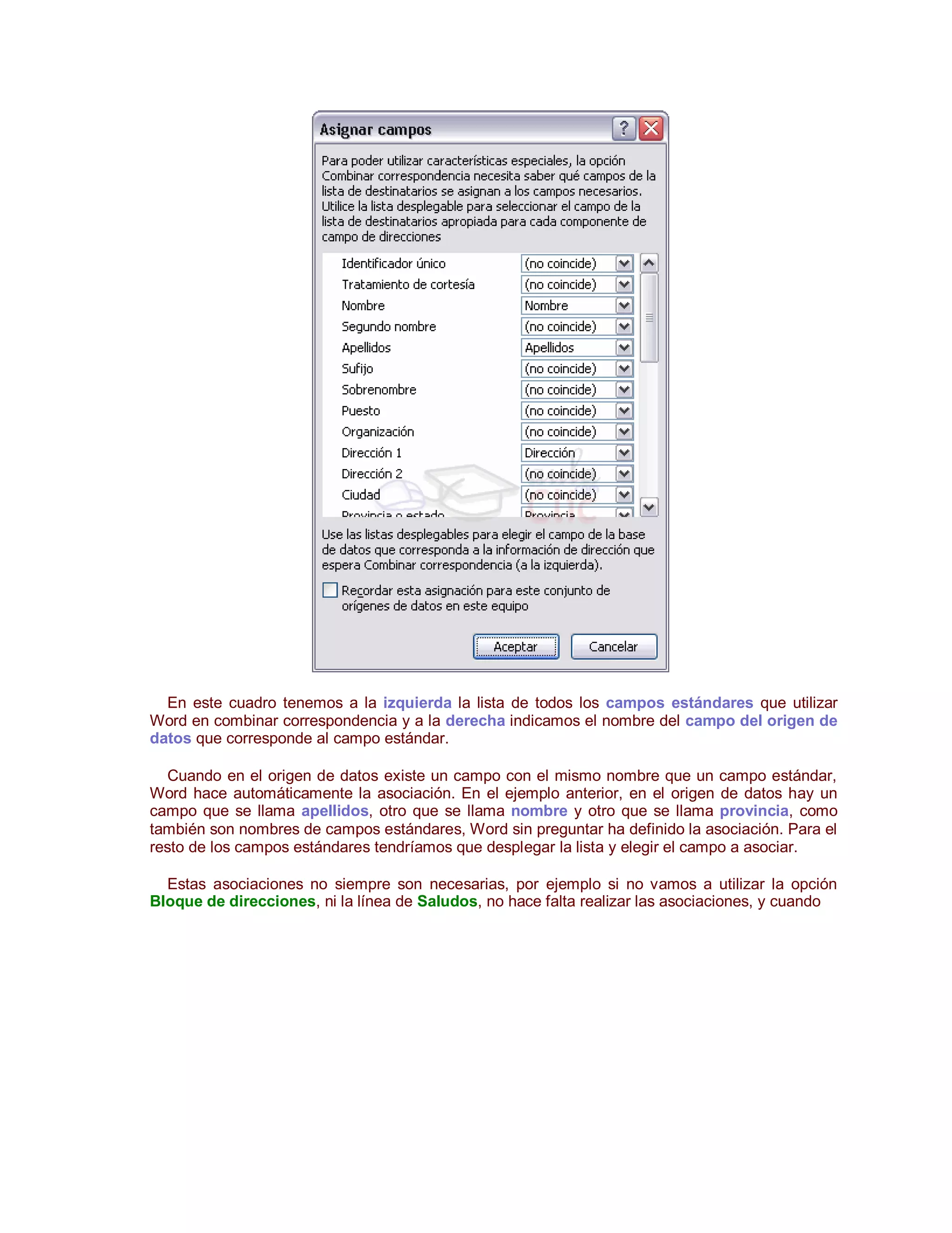 En este cuadro tenemos a la izquierda la lista de todos los campos estándares que utilizar
Word en combinar correspondencia y a la derecha indicamos el nombre del campo del origen de
datos que corresponde al campo estándar.

   Cuando en el origen de datos existe un campo con el mismo nombre que un campo estándar,
Word hace automáticamente la asociación. En el ejemplo anterior, en el origen de datos hay un
campo que se llama apellidos, otro que se llama nombre y otro que se llama provincia, como
también son nombres de campos estándares, Word sin preguntar ha definido la asociación. Para el
resto de los campos estándares tendríamos que desplegar la lista y elegir el campo a asociar.

  Estas asociaciones no siempre son necesarias, por ejemplo si no vamos a utilizar la opción
Bloque de direcciones, ni la línea de Saludos, no hace falta realizar las asociaciones, y cuando
 