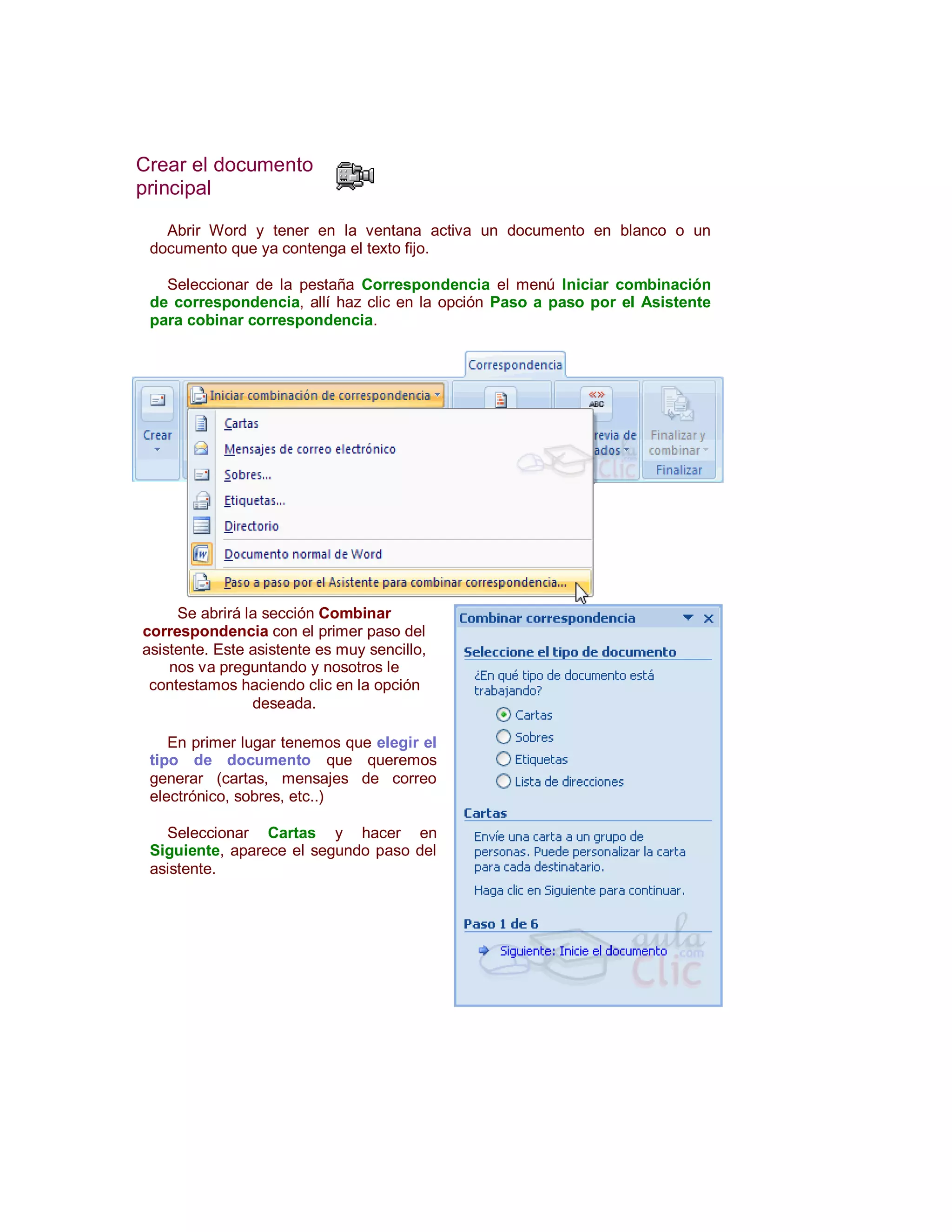 Crear el documento
principal

   Abrir Word y tener en la ventana activa un documento en blanco o un
 documento que ya contenga el texto fijo.

   Seleccionar de la pestaña Correspondencia el menú Iniciar combinación
 de correspondencia, allí haz clic en la opción Paso a paso por el Asistente
 para cobinar correspondencia.




     Se abrirá la sección Combinar
correspondencia con el primer paso del
asistente. Este asistente es muy sencillo,
    nos va preguntando y nosotros le
 contestamos haciendo clic en la opción
                deseada.

    En primer lugar tenemos que elegir el
 tipo de documento que queremos
 generar (cartas, mensajes de correo
 electrónico, sobres, etc..)

   Seleccionar Cartas y hacer en
 Siguiente, aparece el segundo paso del
 asistente.
 