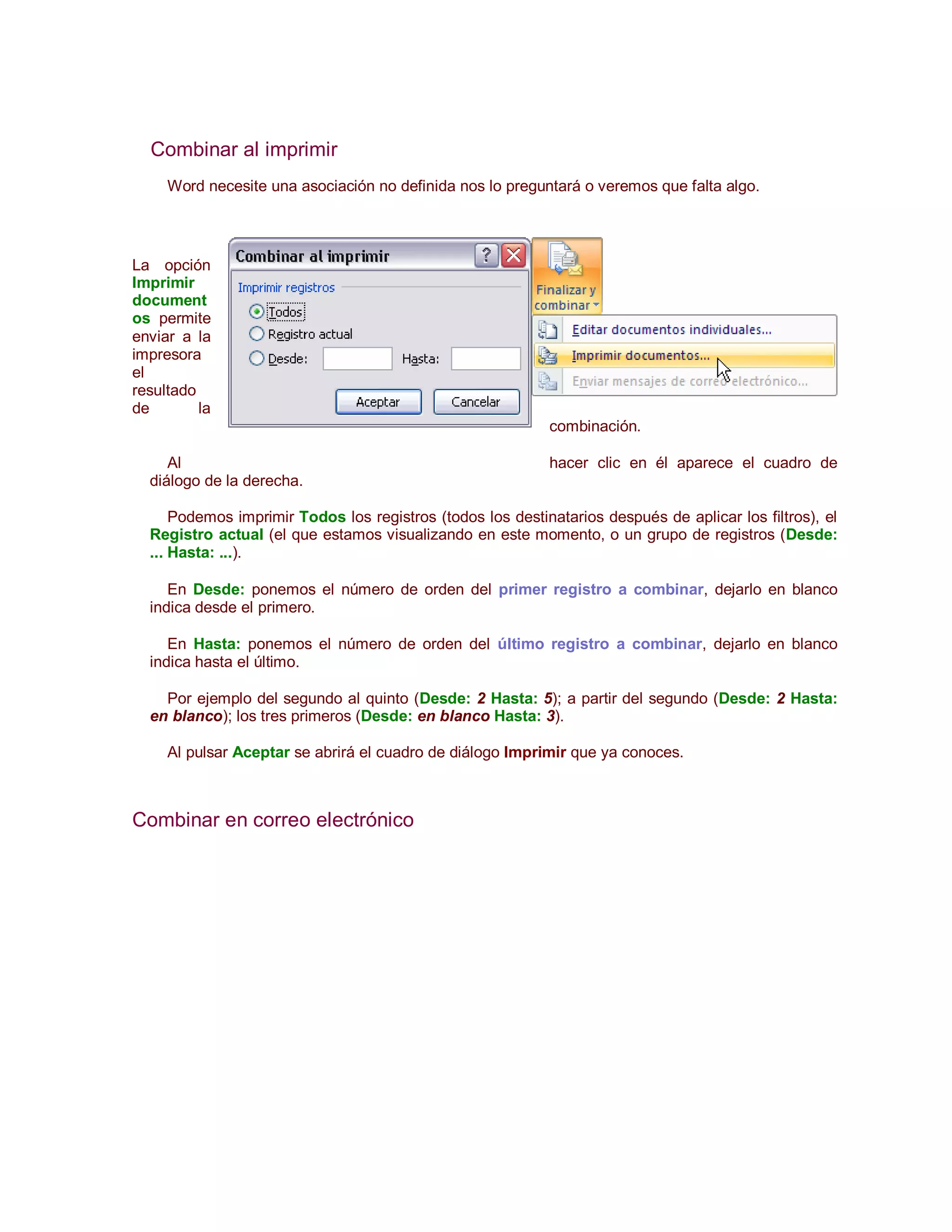 Combinar al imprimir
     Word necesite una asociación no definida nos lo preguntará o veremos que falta algo.




La opción
Imprimir
document
os permite
enviar a la
impresora
el
resultado
de        la
                                                            combinación.

     Al                                                     hacer clic en él aparece el cuadro de
  diálogo de la derecha.

      Podemos imprimir Todos los registros (todos los destinatarios después de aplicar los filtros), el
  Registro actual (el que estamos visualizando en este momento, o un grupo de registros (Desde:
  ... Hasta: ...).

     En Desde: ponemos el número de orden del primer registro a combinar, dejarlo en blanco
  indica desde el primero.

     En Hasta: ponemos el número de orden del último registro a combinar, dejarlo en blanco
  indica hasta el último.

    Por ejemplo del segundo al quinto (Desde: 2 Hasta: 5); a partir del segundo (Desde: 2 Hasta:
  en blanco); los tres primeros (Desde: en blanco Hasta: 3).

     Al pulsar Aceptar se abrirá el cuadro de diálogo Imprimir que ya conoces.



Combinar en correo electrónico
 