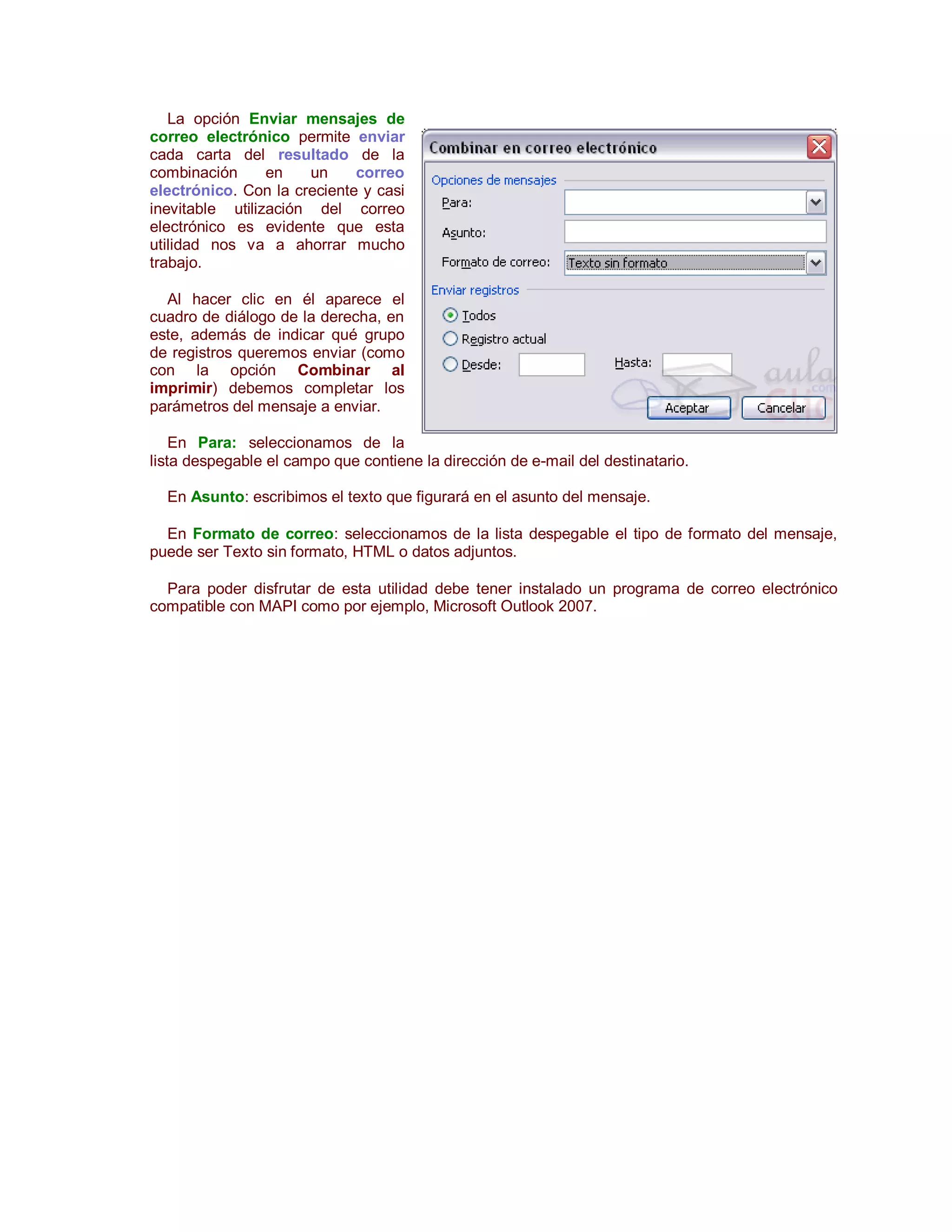 La opción Enviar mensajes de
correo electrónico permite enviar
cada carta del resultado de la
combinación      en   un     correo
electrónico. Con la creciente y casi
inevitable utilización del correo
electrónico es evidente que esta
utilidad nos va a ahorrar mucho
trabajo.

  Al hacer clic en él aparece el
cuadro de diálogo de la derecha, en
este, además de indicar qué grupo
de registros queremos enviar (como
con la opción Combinar al
imprimir) debemos completar los
parámetros del mensaje a enviar.

    En Para: seleccionamos de la
lista despegable el campo que contiene la dirección de e-mail del destinatario.

  En Asunto: escribimos el texto que figurará en el asunto del mensaje.

  En Formato de correo: seleccionamos de la lista despegable el tipo de formato del mensaje,
puede ser Texto sin formato, HTML o datos adjuntos.

  Para poder disfrutar de esta utilidad debe tener instalado un programa de correo electrónico
compatible con MAPI como por ejemplo, Microsoft Outlook 2007.
 