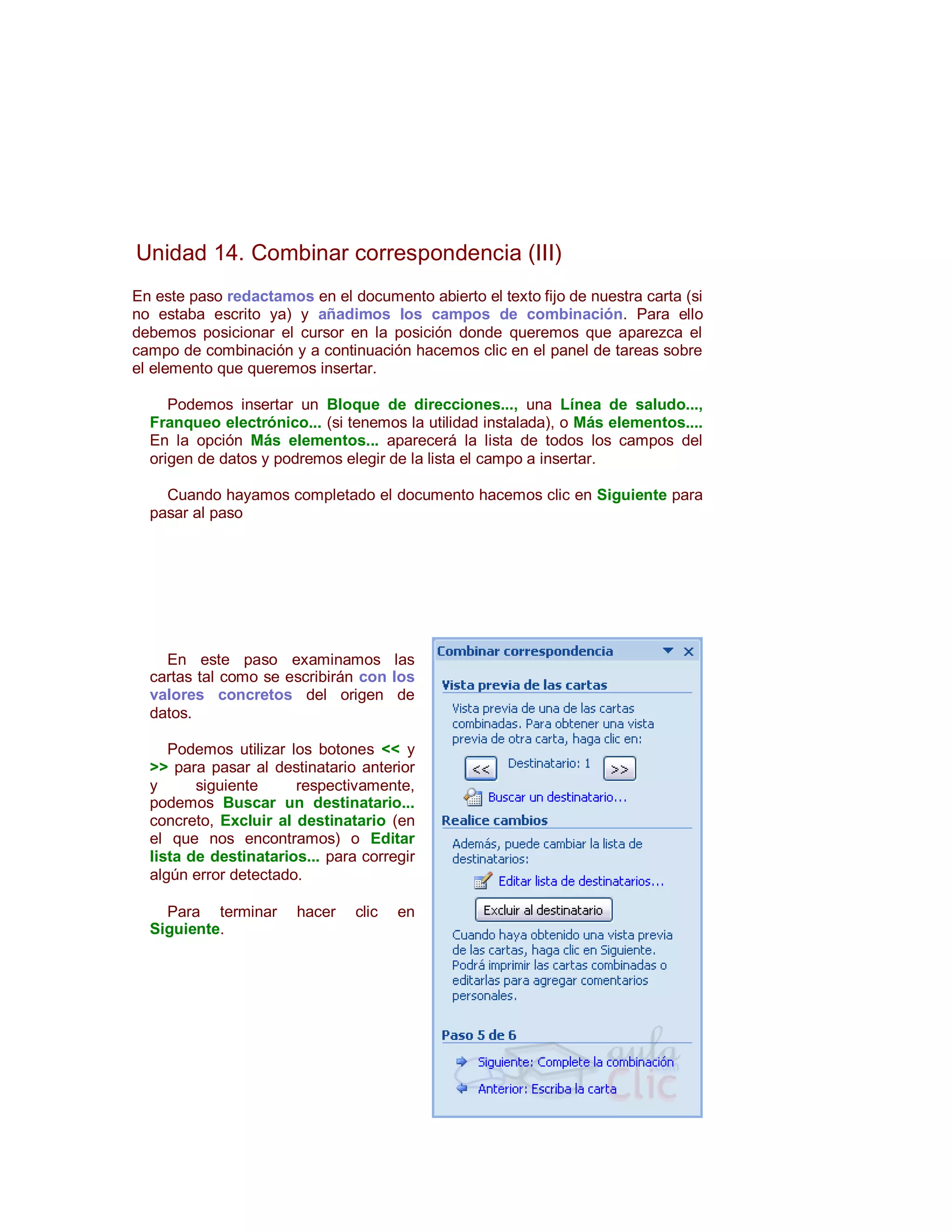 Unidad 14. Combinar correspondencia (III)
En este paso redactamos en el documento abierto el texto fijo de nuestra carta (si
no estaba escrito ya) y añadimos los campos de combinación. Para ello
debemos posicionar el cursor en la posición donde queremos que aparezca el
campo de combinación y a continuación hacemos clic en el panel de tareas sobre
el elemento que queremos insertar.

     Podemos insertar un Bloque de direcciones..., una Línea de saludo...,
  Franqueo electrónico... (si tenemos la utilidad instalada), o Más elementos....
  En la opción Más elementos... aparecerá la lista de todos los campos del
  origen de datos y podremos elegir de la lista el campo a insertar.

    Cuando hayamos completado el documento hacemos clic en Siguiente para
  pasar al paso




    En este paso examinamos las
  cartas tal como se escribirán con los
  valores concretos del origen de
  datos.

     Podemos utilizar los botones << y
  >> para pasar al destinatario anterior
  y      siguiente     respectivamente,
  podemos Buscar un destinatario...
  concreto, Excluir al destinatario (en
  el que nos encontramos) o Editar
  lista de destinatarios... para corregir
  algún error detectado.

    Para terminar      hacer    clic   en
  Siguiente.
 