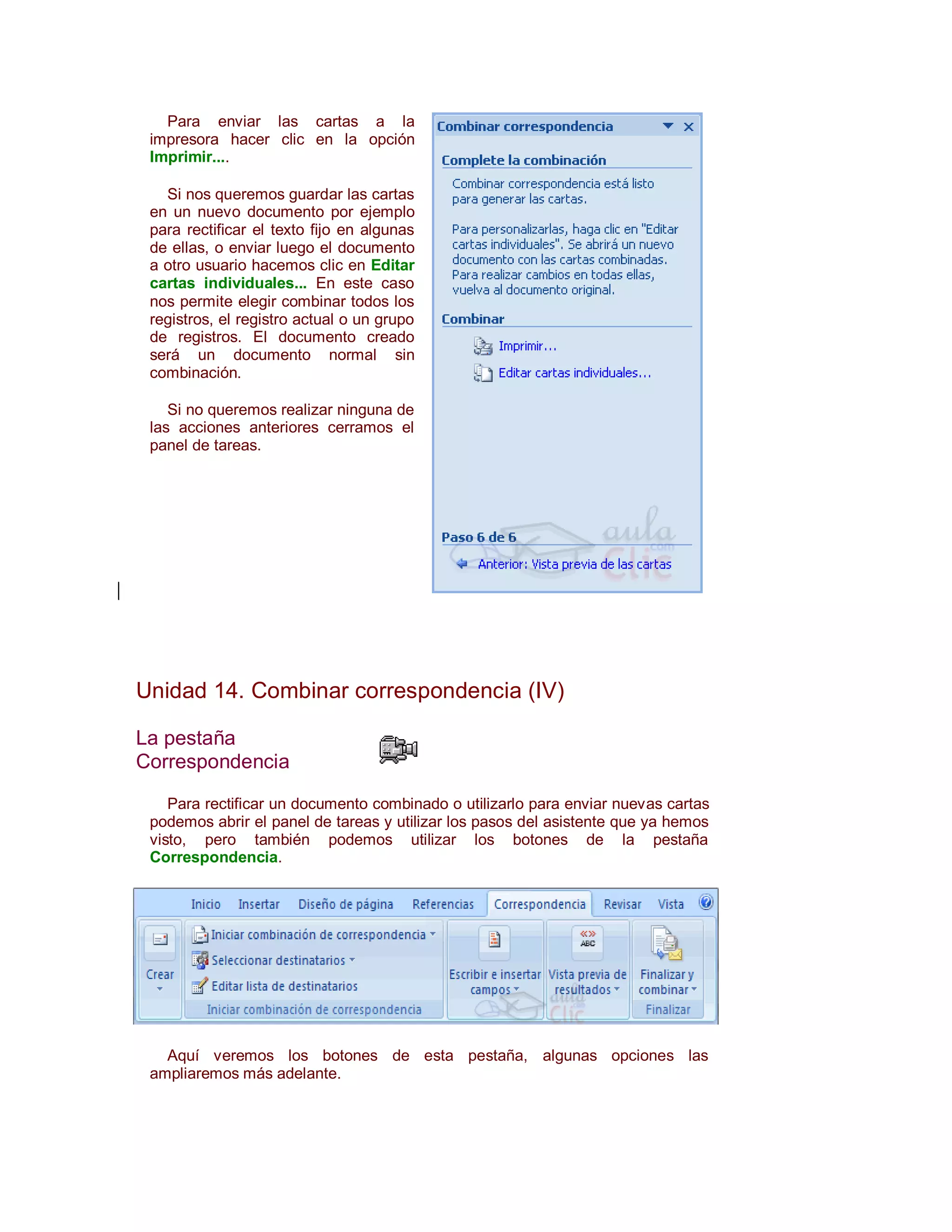 Para enviar las cartas a la
 impresora hacer clic en la opción
 Imprimir....

   Si nos queremos guardar las cartas
 en un nuevo documento por ejemplo
 para rectificar el texto fijo en algunas
 de ellas, o enviar luego el documento
 a otro usuario hacemos clic en Editar
 cartas individuales... En este caso
 nos permite elegir combinar todos los
 registros, el registro actual o un grupo
 de registros. El documento creado
 será un documento normal sin
 combinación.

    Si no queremos realizar ninguna de
 las acciones anteriores cerramos el
 panel de tareas.




Unidad 14. Combinar correspondencia (IV)

La pestaña
Correspondencia

    Para rectificar un documento combinado o utilizarlo para enviar nuevas cartas
 podemos abrir el panel de tareas y utilizar los pasos del asistente que ya hemos
 visto, pero también podemos utilizar los botones de la pestaña
 Correspondencia.




   Aquí veremos los botones de esta pestaña, algunas opciones las
 ampliaremos más adelante.
 